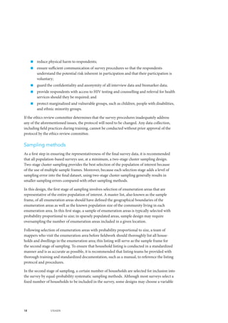 18 UNAIDS
„„ reduce physical harm to respondents;
„„ ensure sufficient communication of survey procedures so that the respondents
understand the potential risk inherent in participation and that their participation is
voluntary;
„„ guard the confidentiality and anonymity of all interview data and biomarker data;
„„ provide respondents with access to HIV testing and counselling and referral for health
services should they be required; and
„„ protect marginalized and vulnerable groups, such as children, people with disabilities,
and ethnic minority groups.
If the ethics review committee determines that the survey procedures inadequately address
any of the aforementioned issues, the protocol will need to be changed. Any data collection,
including field practices during training, cannot be conducted without prior approval of the
protocol by the ethics review committee.
Sampling methods
As a first step in ensuring the representativeness of the final survey data, it is recommended
that all population-based surveys use, at a minimum, a two-stage cluster sampling design.
Two-stage cluster sampling provides the best selection of the population of interest because
of the use of multiple sample frames. Moreover, because each selection stage adds a level of
sampling error into the final dataset, using two-stage cluster sampling generally results in
smaller sampling errors compared with other sampling methods.
In this design, the first stage of sampling involves selection of enumeration areas that are
representative of the entire population of interest. A master list, also known as the sample
frame, of all enumeration areas should have defined the geographical boundaries of the
enumeration areas as well as the known population size of the community living in each
enumeration area. In this first stage, a sample of enumeration areas is typically selected with
probability proportional to size; in sparsely populated areas, sample design may require
oversampling the number of enumeration areas included in a given location.
Following selection of enumeration areas with probability proportional to size, a team of
mappers who visit the enumeration area before fieldwork should thoroughly list all house-
holds and dwellings in the enumeration area; this listing will serve as the sample frame for
the second stage of sampling. To ensure that household listing is conducted in a standardized
manner and is as accurate as possible, it is recommended that listing teams be provided with
thorough training and standardized documentation, such as a manual, to reference the listing
protocol and procedures.
In the second stage of sampling, a certain number of households are selected for inclusion into
the survey by equal-probability systematic sampling methods. Although most surveys select a
fixed number of households to be included in the survey, some designs may choose a variable
 