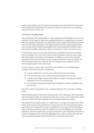 19Guidelines on monitoring the impact of the HIV epidemic using population-based surveys
number of households. Both the number of enumeration areas selected and the total number
of households selected depend on the sample size required to represent the survey domains
(discussed further in section 2.8).
Choosing a sampling frame
The overall quality of the sampling frame is a key consideration for the feasibility of any survey. In
particular, surveys using two-stage cluster sampling rely heavily on a sample frame to accurately
reflect the population distribution. If a sample frame is of poor quality, the households selected for
interview may not be representative of the target population, and any estimates generated from
the survey data will have limited interpretability. Thus, careful consideration should be made to
choose the best available sample frame, which is most often the country’s most recent census.
A census frame is the most commonly used frame in a population-based survey and offers
several advantages. First, most census frames include cartographic materials, such as maps,
that clearly outline enumeration area boundaries. In addition, a census frame is typically
organized so that each enumeration area has a unique identification code and a known size.
This information can be very useful not only for drawing the survey sample but also for
determining the quality of the census frame.
In some instances, an up-to-date census frame is not available to use. The following lists
examples of alternative frames for consideration:
„„ a master sample from a previous survey, selected from the census frame;
„„ a list of administrative units, with the estimated population for each unit;
„„ a satellite map of high resolution that enables the number of structures per defined
geographical area to be estimated; and
„„ a list of political designated electoral zones, including the number of qualified voters
for each zone.
It is always useful to seek guidance from a sampling statistician when choosing a sampling
frame.
Determining the quality of alternative sampling frames can be challenging. Most importantly,
when assessing the quality of a sample frame other than a census, survey implementers should
determine whether the frame adequately covers the target population in question.
One method of assessing the quality of a sample frame is to compare the sample frame’s distri-
bution of the rural and urban populations in various districts to the rural and urban popula-
tion distribution throughout the country as published in a census report. If the distributions
differ in the frame and census report, the sample frame may not adequately cover the entire
population. When the sample frame coverage is examined, it is also important for the frame to
include a comprehensive list of all of the geographical areas within a country; this is the first
step in ensuring that sample selected for the survey is nationally representative.
 