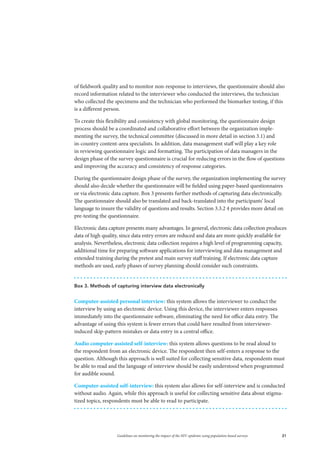 21Guidelines on monitoring the impact of the HIV epidemic using population-based surveys
Box 3. Methods of capturing interview data electronically
Computer-assisted personal interview: this system allows the interviewer to conduct the
interview by using an electronic device. Using this device, the interviewer enters responses
immediately into the questionnaire software, eliminating the need for office data entry. The
advantage of using this system is fewer errors that could have resulted from interviewer-
induced skip-pattern mistakes or data entry in a central office.
Audio computer-assisted self-interview: this system allows questions to be read aloud to
the respondent from an electronic device. The respondent then self-enters a response to the
question. Although this approach is well suited for collecting sensitive data, respondents must
be able to read and the language of interview should be easily understood when programmed
for audible sound.
Computer-assisted self-interview: this system also allows for self-interview and is conducted
without audio. Again, while this approach is useful for collecting sensitive data about stigma-
tized topics, respondents must be able to read to participate.
of fieldwork quality and to monitor non-response to interviews, the questionnaire should also
record information related to the interviewer who conducted the interviews, the technician
who collected the specimens and the technician who performed the biomarker testing, if this
is a different person.
To create this flexibility and consistency with global monitoring, the questionnaire design
process should be a coordinated and collaborative effort between the organization imple-
menting the survey, the technical committee (discussed in more detail in section 3.1) and
in-country content-area specialists. In addition, data management staff will play a key role
in reviewing questionnaire logic and formatting. The participation of data managers in the
design phase of the survey questionnaire is crucial for reducing errors in the flow of questions
and improving the accuracy and consistency of response categories.
During the questionnaire design phase of the survey, the organization implementing the survey
should also decide whether the questionnaire will be fielded using paper-based questionnaires
or via electronic data capture. Box 3 presents further methods of capturing data electronically.
The questionnaire should also be translated and back-translated into the participants’ local
language to insure the validity of questions and results. Section 3.3.2 4 provides more detail on
pre-testing the questionnaire.
Electronic data capture presents many advantages. In general, electronic data collection produces
data of high quality, since data entry errors are reduced and data are more quickly available for
analysis. Nevertheless, electronic data collection requires a high level of programming capacity,
additional time for preparing software applications for interviewing and data management and
extended training during the pretest and main survey staff training. If electronic data capture
methods are used, early phases of survey planning should consider such constraints.
 
