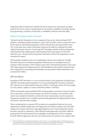 22 UNAIDS
Programme officers should assess whether electronic-based survey instruments are appro-
priate for the survey context, considering the survey timeline, availability of funding, capacity
for programming, consistency of electricity or availability of batteries and team safety.
Determining biomarker inclusion
Testing for specific biomarkers is a key component of any survey characterizing the HIV
epidemic. Including testing for biomarkers, such as HIV, provides a more accurate data source
for the national and subnational epidemic of HIV infection than self-reported HIV status
(23). At the same time, results of biomarker testing can be linked to individual-level data
collected during the interview. Connecting HIV knowledge, attitudes, beliefs and behaviour
with biomarker data enables greater understanding of the social context in which HIV
infection occurs. This provides an important framework in which HIV programmes can be
monitored for impact.
The biomarkers included in the survey should align with the survey objectives. Possible
biomarkers that can be included in population-based surveys are serological assays for
estimates of HIV prevalence, HIV incidence assays, HIV viral load determination, CD4 count,
ARV drug testing and serological assays for other bloodborne and sexually transmitted infec-
tions. Approaches to measuring these biomarkers are discussed in further detail below and
summarized in Table 2.
HIV prevalence
Estimation of HIV prevalence is a cross-sectional measure of the proportion of people living
with HIV among the general population. For surveys including HIV prevalence estimation,
HIV infection can be determined by detection of HIV-1/2 antibodies and/or HIV p24 antigen
in serum, plasma, capillary or venous whole blood, DBSs or oral fluid.
WHO recommends using standardized HIV testing strategies to provide accurate test results
(24). In particular, if enzyme immunoassays are used for screening, a more-specific confir-
matory assay should be included to confirm all enzyme immunoassay–reactive specimens.2
Programmes should be sure to validate national testing algorithms for diagnosing HIV status,
and Annex 2 describes these methods.
When considering how to measure HIV prevalence in a population-based survey, survey
implementers should carefully assess the implications for whether estimates arise from HIV
testing services done in the home using rapid diagnostic tests or from testing done outside
the home, typically in a laboratory. These different testing approaches may lead to different
participation levels determined by the acceptability of each approach (25,26). Acceptance
levels for different approaches also may vary within and across countries. Low response rates
2	 Use of an enzyme immunoassay–based algorithm only can result in an unacceptably high level of false-positives due
to the highly sensitive nature of third- and fourth-generation enzyme immunoassays. This will result in overestimation of
prevalence in the survey and false-positive diagnosis of individuals when the results are returned.
 