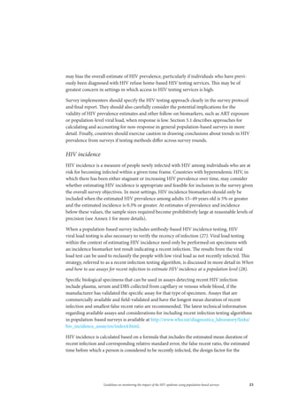23Guidelines on monitoring the impact of the HIV epidemic using population-based surveys
may bias the overall estimate of HIV prevalence, particularly if individuals who have previ-
ously been diagnosed with HIV refuse home-based HIV testing services. This may be of
greatest concern in settings in which access to HIV testing services is high.
Survey implementers should specify the HIV testing approach clearly in the survey protocol
and final report. They should also carefully consider the potential implications for the
validity of HIV prevalence estimates and other follow-on biomarkers, such as ART exposure
or population-level viral load, when response is low. Section 5.1 describes approaches for
calculating and accounting for non-response in general population-based surveys in more
detail. Finally, countries should exercise caution in drawing conclusions about trends in HIV
prevalence from surveys if testing methods differ across survey rounds.
HIV incidence
HIV incidence is a measure of people newly infected with HIV among individuals who are at
risk for becoming infected within a given time frame. Countries with hyperendemic HIV, in
which there has been either stagnant or increasing HIV prevalence over time, may consider
whether estimating HIV incidence is appropriate and feasible for inclusion in the survey given
the overall survey objectives. In most settings, HIV incidence biomarkers should only be
included when the estimated HIV prevalence among adults 15–49 years old is 5% or greater
and the estimated incidence is 0.3% or greater. At estimates of prevalence and incidence
below these values, the sample sizes required become prohibitively large at reasonable levels of
precision (see Annex 1 for more details).
When a population-based survey includes antibody-based HIV incidence testing, HIV
viral load testing is also necessary to verify the recency of infection (27). Viral load testing
within the context of estimating HIV incidence need only be performed on specimens with
an incidence biomarker test result indicating a recent infection. The results from the viral
load test can be used to reclassify the people with low viral load as not recently infected. This
strategy, referred to as a recent infection testing algorithm, is discussed in more detail in When
and how to use assays for recent infection to estimate HIV incidence at a population level (28).
Specific biological specimens that can be used in assays detecting recent HIV infection
include plasma, serum and DBS collected from capillary or venous whole blood, if the
manufacturer has validated the specific assay for that type of specimen. Assays that are
commercially available and field-validated and have the longest mean duration of recent
infection and smallest false recent ratio are recommended. The latest technical information
regarding available assays and considerations for including recent infection testing algorithms
in population-based surveys is available at http://www.who.int/diagnostics_laboratory/links/
hiv_incidence_assay/en/index4.html.
HIV incidence is calculated based on a formula that includes the estimated mean duration of
recent infection and corresponding relative standard error, the false recent ratio, the estimated
time before which a person is considered to be recently infected, the design factor for the
 