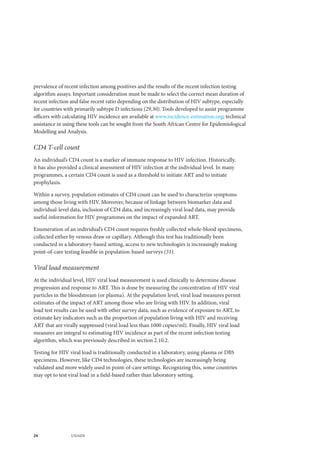24 UNAIDS
prevalence of recent infection among positives and the results of the recent infection testing
algorithm assays. Important consideration must be made to select the correct mean duration of
recent infection and false recent ratio depending on the distribution of HIV subtype, especially
for countries with primarily subtype D infections (29,30). Tools developed to assist programme
officers with calculating HIV incidence are available at www.incidence-estimation.org; technical
assistance in using these tools can be sought from the South African Centre for Epidemiological
Modelling and Analysis.
CD4 T-cell count
An individual’s CD4 count is a marker of immune response to HIV infection. Historically,
it has also provided a clinical assessment of HIV infection at the individual level. In many
programmes, a certain CD4 count is used as a threshold to initiate ART and to initiate
prophylaxis.
Within a survey, population estimates of CD4 count can be used to characterize symptoms
among those living with HIV. Moreover, because of linkage between biomarker data and
individual-level data, inclusion of CD4 data, and increasingly viral load data, may provide
useful information for HIV programmes on the impact of expanded ART.
Enumeration of an individual’s CD4 count requires freshly collected whole-blood specimens,
collected either by venous draw or capillary. Although this test has traditionally been
conducted in a laboratory-based setting, access to new technologies is increasingly making
point-of-care testing feasible in population-based surveys (31).
Viral load measurement
At the individual level, HIV viral load measurement is used clinically to determine disease
progression and response to ART. This is done by measuring the concentration of HIV viral
particles in the bloodstream (or plasma). At the population level, viral load measures permit
estimates of the impact of ART among those who are living with HIV. In addition, viral
load test results can be used with other survey data, such as evidence of exposure to ART, to
estimate key indicators such as the proportion of population living with HIV and receiving
ART that are virally suppressed (viral load less than 1000 copies/ml). Finally, HIV viral load
measures are integral to estimating HIV incidence as part of the recent infection testing
algorithm, which was previously described in section 2.10.2.
Testing for HIV viral load is traditionally conducted in a laboratory, using plasma or DBS
specimens. However, like CD4 technologies, these technologies are increasingly being
validated and more widely used in point-of-care settings. Recognizing this, some countries
may opt to test viral load in a field-based rather than laboratory setting.
 