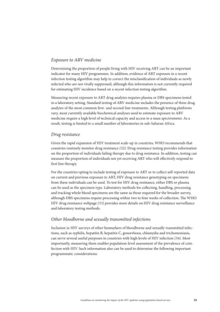 25Guidelines on monitoring the impact of the HIV epidemic using population-based surveys
Exposure to ARV medicine
Determining the proportion of people living with HIV receiving ART can be an important
indicator for many HIV programmes. In addition, evidence of ART exposure in a recent
infection testing algorithm may help to correct the misclassification of individuals as newly
infected who are not virally suppressed, although this information is not currently required
for estimating HIV incidence based on a recent infection testing algorithm.
Measuring recent exposure to ART drug analytes requires plasma or DBS specimens tested
in a laboratory setting. Standard testing of ARV medicine includes the presence of three drug
analytes of the most common first- and second-line treatments. Although testing platforms
vary, most currently available biochemical analyses used to estimate exposure to ARV
medicine require a high level of technical capacity and access to a mass spectrometer. As a
result, testing is limited to a small number of laboratories in sub-Saharan Africa.
Drug resistance
Given the rapid expansion of HIV treatment scale-up in countries, WHO recommends that
countries routinely monitor drug resistance (32). Drug resistance testing provides information
on the proportion of individuals failing therapy due to drug resistance. In addition, testing can
measure the proportion of individuals not yet receiving ART who will effectively respond to
first line therapy.
For the countries opting to include testing of exposure to ART or to collect self-reported data
on current and previous exposure to ART, HIV drug resistance genotyping on specimens
from these individuals can be used. To test for HIV drug resistance, either DBS or plasma
can be used as the specimen type. Laboratory methods for collecting, handling, processing
and tracking whole blood specimens are the same as those required for the broader survey,
although DBS specimens require processing within two to four weeks of collection. The WHO
HIV drug resistance webpage (33) provides more details on HIV drug resistance surveillance
and laboratory testing methods.
Other bloodborne and sexually transmitted infections
Inclusion in HIV surveys of other biomarkers of bloodborne and sexually transmitted infec-
tions, such as syphilis, hepatitis B, hepatitis C, gonorrhoea, chlamydia and trichomoniasis,
can serve several useful purposes in countries with high levels of HIV infection (34). Most
importantly, measuring them enables population-level assessment of the prevalence of coin-
fection with HIV. Such information also can be used to determine the following important
programmatic considerations:
 