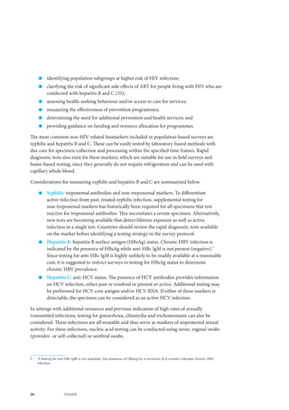 26 UNAIDS
„„ identifying population subgroups at higher risk of HIV infection;
„„ clarifying the risk of significant side effects of ART for people living with HIV who are
coinfected with hepatitis B and C (35);
„„ assessing health-seeking behaviour and/or access to care for services;
„„ measuring the effectiveness of prevention programmes;
„„ determining the need for additional prevention and health services; and
„„ providing guidance on funding and resource allocation for programmes.
The most common non-HIV-related biomarkers included in population-based surveys are
syphilis and hepatitis B and C. These can be easily tested by laboratory-based methods with
due care for specimen collection and processing within the specified time frames. Rapid
diagnostic tests also exist for these markers, which are suitable for use in field surveys and
home-based testing, since they generally do not require refrigeration and can be used with
capillary whole blood.
Considerations for measuring syphilis and hepatitis B and C are summarized below.
„„ Syphilis: treponemal antibodies and non-treponemal markers. To differentiate
active infection from past, treated syphilis infection, supplemental testing for
non-treponemal markers has historically been required for all specimens that test
reactive for treponemal antibodies. This necessitates a serum specimen. Alternatively,
new tests are becoming available that detect lifetime exposure as well as active
infection in a single test. Countries should review the rapid diagnostic tests available
on the market before identifying a testing strategy in the survey protocol.
„„ Hepatitis B: hepatitis B surface antigen (HBsAg) status. Chronic HBV infection is
indicated by the presence of HBsAg while anti-HBc IgM is not present (negative).3
Since testing for anti-HBc IgM is highly unlikely to be readily available at a reasonable
cost, it is suggested to restrict surveys to testing for HBsAg status to determine
chronic HBV prevalence.
„„ Hepatitis C: anti-HCV status. The presence of HCV antibodies provides information
on HCV infection, either past or resolved or present or active. Additional testing may
be performed for HCV core antigen and/or HCV RNA. If either of these markers is
detectable, the specimen can be considered as an active HCV infection.
In settings with additional resources and previous indication of high rates of sexually
transmitted infections, testing for gonorrhoea, chlamydia and trichomoniasis can also be
considered. These infections are all treatable and thus serve as markers of unprotected sexual
activity. For these infections, nucleic acid testing can be conducted using urine, vaginal swabs
(provider- or self-collected) or urethral swabs.
3	 If testing for anti-HBc IgM is not available, the presence of HBsAg for a minimum of 6 months indicates chronic HBV
infection.
 