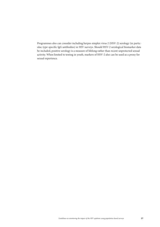 27Guidelines on monitoring the impact of the HIV epidemic using population-based surveys
Programmes also can consider including herpes simplex virus 2 (HSV-2) serology (in partic-
ular, type-specific IgG antibodies) in HIV surveys. Should HSV-2 serological biomarker data
be included, positive serology is a measure of lifelong rather than recent unprotected sexual
activity. When limited to testing in youth, markers of HSV-2 also can be used as a proxy for
sexual experience.
 