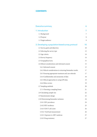 CONTENTS
Executive summary	 6
1. Introduction	 7
1.1 Background	 7
1.2 Purpose	 8
1.3 Target audience	 9
2. Developing a population-based survey protocol	 10
2.1 Survey goals and objectives	 10
2.2 Selecting the survey type	 13
2.3 Age criteria	 14
2.4 Survey frequency	 14
2.5 Geographical area	 15
2.6 Ethical considerations and informed consent	 15
2.6.1 Informed consent	 15
2.6.2 Ethical considerations in returning biomarker results	 17
2.6.3 Ensuring appropriate treatment and care referrals	 17
2.6.4 Confidentiality and anonymity of data	 18
2.6.5 Ethical approaches to using GPS data	 19
2.6.6 Ethics review	 19
2.7 Sampling methods	 20
2.7.1 Choosing a sampling frame	 21
2.8 Calculating sample size	 22
2.9 Questionnaire design	 22
2.10 Determining biomarker inclusion	 24
2.10.1 HIV prevalence	 24
2.10.2 HIV incidence	 25
2.10.3 CD4 T-cell count	 26
2.10.4. Viral load measurement	 26
2.10.5. Exposure to ARV medicine	 27
2.10.5 Drug resistance	 27
 