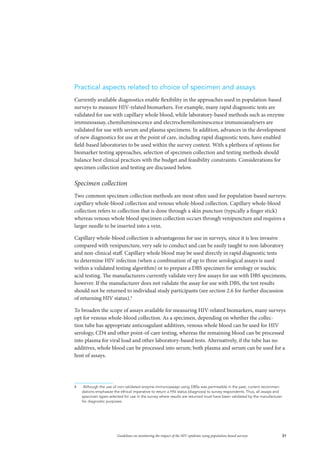 31Guidelines on monitoring the impact of the HIV epidemic using population-based surveys
Practical aspects related to choice of specimen and assays
Currently available diagnostics enable flexibility in the approaches used in population-based
surveys to measure HIV-related biomarkers. For example, many rapid diagnostic tests are
validated for use with capillary whole blood, while laboratory-based methods such as enzyme
immunoassay, chemiluminescence and electrochemiluminescence immunoanalysers are
validated for use with serum and plasma specimens. In addition, advances in the development
of new diagnostics for use at the point of care, including rapid diagnostic tests, have enabled
field-based laboratories to be used within the survey context. With a plethora of options for
biomarker testing approaches, selection of specimen collection and testing methods should
balance best clinical practices with the budget and feasibility constraints. Considerations for
specimen collection and testing are discussed below.
Specimen collection
Two common specimen collection methods are most often used for population-based surveys:
capillary whole-blood collection and venous whole-blood collection. Capillary whole-blood
collection refers to collection that is done through a skin puncture (typically a finger stick)
whereas venous whole blood specimen collection occurs through venipuncture and requires a
larger needle to be inserted into a vein.
Capillary whole-blood collection is advantageous for use in surveys, since it is less invasive
compared with venipuncture, very safe to conduct and can be easily taught to non-laboratory
and non-clinical staff. Capillary whole blood may be used directly in rapid diagnostic tests
to determine HIV infection (when a combination of up to three serological assays is used
within a validated testing algorithm) or to prepare a DBS specimen for serology or nucleic
acid testing. The manufacturers currently validate very few assays for use with DBS specimens,
however. If the manufacturer does not validate the assay for use with DBS, the test results
should not be returned to individual study participants (see section 2.6 for further discussion
of returning HIV status).4
To broaden the scope of assays available for measuring HIV-related biomarkers, many surveys
opt for venous whole-blood collection. As a specimen, depending on whether the collec-
tion tube has appropriate anticoagulant additives, venous whole blood can be used for HIV
serology, CD4 and other point-of-care testing, whereas the remaining blood can be processed
into plasma for viral load and other laboratory-based tests. Alternatively, if the tube has no
additives, whole blood can be processed into serum; both plasma and serum can be used for a
host of assays.
4	 Although the use of non-validated enzyme immunoassays using DBSs was permissible in the past, current recommen-
dations emphasize the ethical imperative to return a HIV status (diagnosis) to survey respondents. Thus, all assays and
specimen types selected for use in the survey where results are returned must have been validated by the manufacturer
for diagnostic purposes.
 