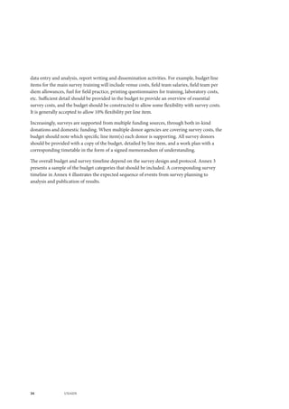 34 UNAIDS
data entry and analysis, report writing and dissemination activities. For example, budget line
items for the main survey training will include venue costs, field team salaries, field team per
diem allowances, fuel for field practice, printing questionnaires for training, laboratory costs,
etc. Sufficient detail should be provided in the budget to provide an overview of essential
survey costs, and the budget should be constructed to allow some flexibility with survey costs.
It is generally accepted to allow 10% flexibility per line item.
Increasingly, surveys are supported from multiple funding sources, through both in-kind
donations and domestic funding. When multiple donor agencies are covering survey costs, the
budget should note which specific line item(s) each donor is supporting. All survey donors
should be provided with a copy of the budget, detailed by line item, and a work plan with a
corresponding timetable in the form of a signed memorandum of understanding.
The overall budget and survey timeline depend on the survey design and protocol. Annex 3
presents a sample of the budget categories that should be included. A corresponding survey
timeline in Annex 4 illustrates the expected sequence of events from survey planning to
analysis and publication of results.
 