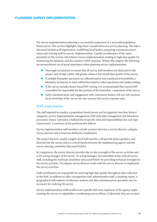 35Guidelines on monitoring the impact of the HIV epidemic using population-based surveys
Pre-survey implementation planning is an essential component of a successful population-
based survey. This section highlights important considerations for survey planning. The topics
discussed include staff organization, mobilizing local leaders, preparing training documen-
tation and training staff for survey implementation. Careful consideration of the topics
presented in this section will enhance survey implementation, leading to high data quality for
monitoring the epidemic and the country’s AIDS response. Within this chapter, the following
recommendations are of great importance when planning survey implementation.
„„ Thorough recruitment to ensure that all survey staff members are dedicated to the
project and of high calibre will greatly enhance the overall data quality of the survey.
„„ If multiple biomarker specimens are collected and/or tests conducted at households, a
laboratory technician or nurse will be best suited to collect specimens and conduct testing.
„„ If the survey includes home-based HIV testing, it is recommended that trained HIV
counsellors be responsible for this portion of the biomarker component of the survey.
„„ Early communication and engagement with community leaders will not only increase
local ownership of the survey but also increase the survey response rates.
Staff organization
The staff required to conduct a population-based survey can be organized into four distinct
categories: survey implementation management, field staff, data management and laboratory
personnel. Annex 5 provides a bulleted list of specific roles and responsibilities for each type
of personnel. A summary of the positions also follows.
Survey implementation staff members include a project director, a survey director, a deputy
survey director and at least two fieldwork coordinators.
The project director, usually a higher-level staff member, will provide policy guidance and
direction for the survey and is a critical liaison between the implementing agency and the
survey steering committee (discussed below).
In comparison, the survey director provides day-to-day oversight of the survey activities and
is the acting manager of the survey. As acting manager, this individual works with all survey
staff, including the technical committee (discussed below) by providing technical oversight for
the survey activities. The deputy survey director works with the survey director to implement
the survey activities.
Field coordinators are responsible for ensuring high data quality throughout data collection
in the field. In addition to office management staff, administrative staff, a sampling expert, a
geographical information coordinator, analysts and data communication specialists may be
necessary for realizing the survey.
Survey implementation staff members are typically full-time employees of the agency imple-
menting the survey or stakeholders coordinating survey efforts. Collectively, they are account-
PLANNING SURVEY IMPLEMENTATION
 