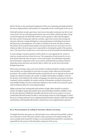 36 UNAIDS
able for the day-to-day operational management of the survey planning and implementation;
the survey implementation staff members are responsible for the overall quality of the survey.
Field staff members include supervisors, interviewers, biomarker technicians (see Box 4) and
a team driver. Surveys with large questionnaires may even include a field-based editor. Using
a teamwork approach, the field staff members travel in groups to collect data throughout
the entire country. During data collection activities, supervisors oversee interviewing and
specimen collection, manage field logistics, track questionnaires and biological specimens
and determine work assignments. If an editor is included in the team, the editor conducts
the primary check of questionnaire quality and ensures that errors are corrected; in surveys
without an editor, the team supervisor is responsible for checking the quality of the question-
naires. The interviewers conduct face-to-face interviews at the household and individual levels.
In many settings, if sensitive questions will be asked, it is most appropriate for women to
interview women and men to interview men. The composition of interviewers by sex on a
team should reflect the ratio of women to men in the sample. The individuals responsible
for the biomarker components of the survey need to understand the procedures related to
obtaining consent and assent and must be able to collect, test, record, store and transfer
biological specimens.
When teams are being created, each team member’s workload should be carefully considered.
Team members are responsible for more than one aspect of data collection and biomarker
procedures. The number of field staff members required for the survey depends on the overall
sample size, fieldwork timeline, the number of capable staff members available to work for
the duration of the fieldwork, the number of languages into which the questionnaire has been
translated, vehicle availability, the number and type of biomarkers included in the protocol
and available funding. The team composition depends on the overall survey protocol, specifi-
cally the field procedures for measuring biomarkers.
Highly motivated, hard-working field staff members of high calibre should be recruited to
produce the highest-quality data possible; all recruited individuals should be available to work
for the entire duration of fieldwork. If possible and relevant to the survey context, it is recom-
mended that field staff members be able to read and speak at least two of the languages in which
the survey is being conducted. Survey implementing staff members should consider the strengths
and limitations of hiring field staff members with previous survey implementation experience.
Box 4. Recommendations for staffing for biomarker collection and testing
If multiple biomarker specimens are collected and/or tests conducted at households, a labora-
tory technician or nurse will be best suited to collect specimens and conduct testing. If the
survey includes home-based HIV testing, it is recommended that trained HIV counsellors be
responsible for this portion of the biomarker component of the survey.
 