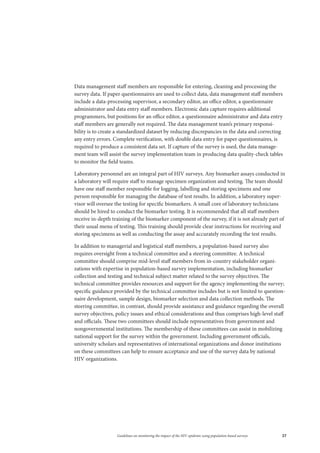 37Guidelines on monitoring the impact of the HIV epidemic using population-based surveys
Data management staff members are responsible for entering, cleaning and processing the
survey data. If paper questionnaires are used to collect data, data management staff members
include a data-processing supervisor, a secondary editor, an office editor, a questionnaire
administrator and data entry staff members. Electronic data capture requires additional
programmers, but positions for an office editor, a questionnaire administrator and data entry
staff members are generally not required. The data management team’s primary responsi-
bility is to create a standardized dataset by reducing discrepancies in the data and correcting
any entry errors. Complete verification, with double data entry for paper questionnaires, is
required to produce a consistent data set. If capture of the survey is used, the data manage-
ment team will assist the survey implementation team in producing data quality-check tables
to monitor the field teams.
Laboratory personnel are an integral part of HIV surveys. Any biomarker assays conducted in
a laboratory will require staff to manage specimen organization and testing. The team should
have one staff member responsible for logging, labelling and storing specimens and one
person responsible for managing the database of test results. In addition, a laboratory super-
visor will oversee the testing for specific biomarkers. A small core of laboratory technicians
should be hired to conduct the biomarker testing. It is recommended that all staff members
receive in-depth training of the biomarker component of the survey, if it is not already part of
their usual menu of testing. This training should provide clear instructions for receiving and
storing specimens as well as conducting the assay and accurately recording the test results.
In addition to managerial and logistical staff members, a population-based survey also
requires oversight from a technical committee and a steering committee. A technical
committee should comprise mid-level staff members from in-country stakeholder organi-
zations with expertise in population-based survey implementation, including biomarker
collection and testing and technical subject matter related to the survey objectives. The
technical committee provides resources and support for the agency implementing the survey;
specific guidance provided by the technical committee includes but is not limited to question-
naire development, sample design, biomarker selection and data collection methods. The
steering committee, in contrast, should provide assistance and guidance regarding the overall
survey objectives, policy issues and ethical considerations and thus comprises high-level staff
and officials. These two committees should include representatives from government and
nongovernmental institutions. The membership of these committees can assist in mobilizing
national support for the survey within the government. Including government officials,
university scholars and representatives of international organizations and donor institutions
on these committees can help to ensure acceptance and use of the survey data by national
HIV organizations.
 