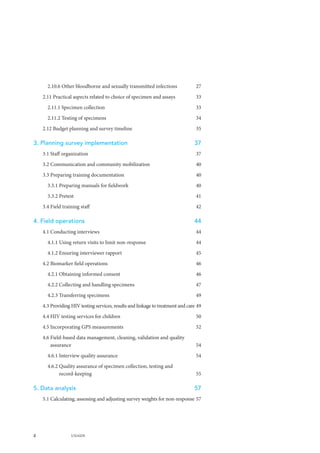 2 UNAIDS
2.10.6 Other bloodborne and sexually transmitted infections	 27
2.11 Practical aspects related to choice of specimen and assays	 33
2.11.1 Specimen collection	 33
2.11.2 Testing of specimens	 34
2.12 Budget planning and survey timeline	 35
3. Planning survey implementation	 37
3.1 Staff organization	 37
3.2 Communication and community mobilization	 40
3.3 Preparing training documentation	 40
3.3.1 Preparing manuals for fieldwork	 40
3.3.2 Pretest	 41
3.4 Field training staff	 42
4. Field operations	 44
4.1 Conducting interviews	 44
4.1.1 Using return visits to limit non-response	 44
4.1.2 Ensuring interviewer rapport	 45
4.2 Biomarker field operations	 46
4.2.1 Obtaining informed consent	 46
4.2.2 Collecting and handling specimens	 47
4.2.3 Transferring specimens	 49
4.3 Providing HIV testing services, results and linkage to treatment and care	49
4.4 HIV testing services for children	 50
4.5 Incorporating GPS measurements	 52
4.6 Field-based data management, cleaning, validation and quality
assurance	 54
4.6.1 Interview quality assurance	 54
4.6.2 Quality assurance of specimen collection, testing and
record-keeping	 55
5. Data analysis	 57
5.1 Calculating, assessing and adjusting survey weights for non-response	57
 