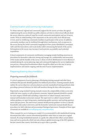 38 UNAIDS
Communication and community mobilization
To obtain national, regional and community support for the survey activities, the agency
implementing the survey should use public relations activities to inform local officials about
the survey objectives, protocol, need for overall community participation and use of survey
results. With an understanding of the importance of the survey data, local officials may,
in turn, assist in mobilizing community members to participate in the survey. In addition,
community members may be mobilized through direct mechanisms, such as exposure to
the survey during the initial community mapping activities; poster distribution; newspaper,
radio and television shows; and social media outlets announcing the launch of the survey.
Participation in the survey may increase if such activities successfully reach potential
respondents.
Critical components of community mobilization messaging include building awareness on
procedures for biomarker collection, testing and storage, the confidentiality and anonymity
of the results and the benefits of the survey to those involved. Mobilization is most effective if
initiated during the survey planning stage and continued throughout the survey implementa-
tion process, whereas local mobilization efforts should be rolled out at the start of survey
implementation and remain ongoing until the end of survey implementation.
Preparing training documentation
Preparing manuals for fieldwork
A critical component of survey planning is developing training manuals and other docu-
mentation that provide detailed guidance for fieldwork procedures. Training manuals clearly
outline the survey objectives and procedures to provide standardized training methods while
providing a protocol reference for field staff members during the data collection process.
Importantly, using standard training manuals ensures the comparability of data across time
within the same country as well as between countries. Separate manuals should be created
for each category of field staff, including a supervisor’s or editor’s manual, interviewer’s
manual and biomarker technician’s manual. The supervisor’s or editor’s manual should
outline guidance on supervising teams, maintaining quality assurance and tracking question-
naires and specimens. The interviewer’s manual should provide guidance on how to identify
households and conduct interviews, and the biomarker technician’s manual should discuss
procedures for field collection and processing of biological specimens. Examples of these types
of manuals are available at www.dhsprogram.com/publications.
When manuals for use in training are created, it is recommended to edit standardized training
documents that reflect current international guidelines rather than to create new, original
manuals. By using standardized manuals as a guide, the collected data reflect current defini-
tions and survey protocols, which not only enhances global monitoring of the HIV epidemic
but also ensures that country-level data are as up to date as possible.
 
