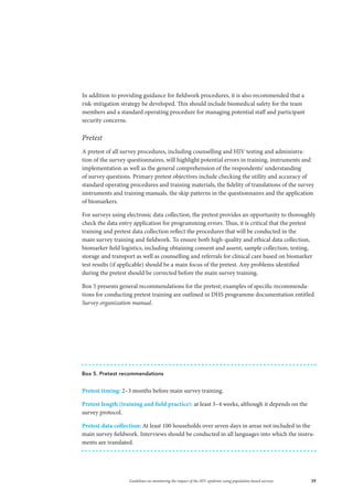 39Guidelines on monitoring the impact of the HIV epidemic using population-based surveys
In addition to providing guidance for fieldwork procedures, it is also recommended that a
risk-mitigation strategy be developed. This should include biomedical safety for the team
members and a standard operating procedure for managing potential staff and participant
security concerns.
Pretest
A pretest of all survey procedures, including counselling and HIV testing and administra-
tion of the survey questionnaires, will highlight potential errors in training, instruments and
implementation as well as the general comprehension of the respondents’ understanding
of survey questions. Primary pretest objectives include checking the utility and accuracy of
standard operating procedures and training materials, the fidelity of translations of the survey
instruments and training manuals, the skip patterns in the questionnaires and the application
of biomarkers.
For surveys using electronic data collection, the pretest provides an opportunity to thoroughly
check the data entry application for programming errors. Thus, it is critical that the pretest
training and pretest data collection reflect the procedures that will be conducted in the
main survey training and fieldwork. To ensure both high-quality and ethical data collection,
biomarker field logistics, including obtaining consent and assent, sample collection, testing,
storage and transport as well as counselling and referrals for clinical care based on biomarker
test results (if applicable) should be a main focus of the pretest. Any problems identified
during the pretest should be corrected before the main survey training.
Box 5 presents general recommendations for the pretest; examples of specific recommenda-
tions for conducting pretest training are outlined in DHS programme documentation entitled
Survey organization manual.
Box 5. Pretest recommendations
Pretest timing: 2–3 months before main survey training.
Pretest length (training and field practice): at least 3–4 weeks, although it depends on the
survey protocol.
Pretest data collection: At least 100 households over seven days in areas not included in the
main survey fieldwork. Interviews should be conducted in all languages into which the instru-
ments are translated.
 