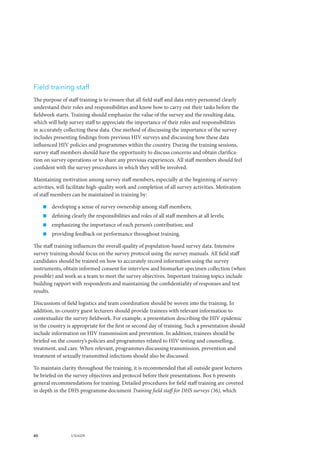 40 UNAIDS
Field training staff
The purpose of staff training is to ensure that all field staff and data entry personnel clearly
understand their roles and responsibilities and know how to carry out their tasks before the
fieldwork starts. Training should emphasize the value of the survey and the resulting data,
which will help survey staff to appreciate the importance of their roles and responsibilities
in accurately collecting these data. One method of discussing the importance of the survey
includes presenting findings from previous HIV surveys and discussing how these data
influenced HIV policies and programmes within the country. During the training sessions,
survey staff members should have the opportunity to discuss concerns and obtain clarifica-
tion on survey operations or to share any previous experiences. All staff members should feel
confident with the survey procedures in which they will be involved.
Maintaining motivation among survey staff members, especially at the beginning of survey
activities, will facilitate high-quality work and completion of all survey activities. Motivation
of staff members can be maintained in training by:
„„ developing a sense of survey ownership among staff members;
„„ defining clearly the responsibilities and roles of all staff members at all levels;
„„ emphasizing the importance of each person’s contribution; and
„„ providing feedback on performance throughout training.
The staff training influences the overall quality of population-based survey data. Intensive
survey training should focus on the survey protocol using the survey manuals. All field staff
candidates should be trained on how to accurately record information using the survey
instruments, obtain informed consent for interview and biomarker specimen collection (when
possible) and work as a team to meet the survey objectives. Important training topics include
building rapport with respondents and maintaining the confidentiality of responses and test
results.
Discussions of field logistics and team coordination should be woven into the training. In
addition, in-country guest lecturers should provide trainees with relevant information to
contextualize the survey fieldwork. For example, a presentation describing the HIV epidemic
in the country is appropriate for the first or second day of training. Such a presentation should
include information on HIV transmission and prevention. In addition, trainees should be
briefed on the country’s policies and programmes related to HIV testing and counselling,
treatment, and care. When relevant, programmes discussing transmission, prevention and
treatment of sexually transmitted infections should also be discussed.
To maintain clarity throughout the training, it is recommended that all outside guest lectures
be briefed on the survey objectives and protocol before their presentations. Box 6 presents
general recommendations for training. Detailed procedures for field staff training are covered
in depth in the DHS programme document Training field staff for DHS surveys (36), which
 