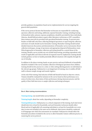 41Guidelines on monitoring the impact of the HIV epidemic using population-based surveys
provides guidance on population-based survey implementation for surveys targeting the
general adult population.
If the survey protocol dictates that biomarker technicians are responsible for conducting
specimen collection and testing, additional, separate biomarker training, including training
in biomedical safety and post-exposure prophylaxis, should be provided for these individuals.
Likewise, should field procedures require either laboratory technicians or HIV counsellors,
these trainees must also be provided with specialized biomarker training. To prevent extra
burden on field staff, only those collecting biological specimens or supervising the collection
and return of results should receive biomarker training. Biomarker training should include
detailed classroom discussions and demonstrations of biomarker survey instruments, blood
collection techniques, storage of specimens and appropriate disposal of biohazardous waste.
Ethical approaches to biomarker collection and testing should be a central theme of the
training. Should a survey include any sort of field-based testing, providing respondents with
results (if applicable) and clinical referrals (if required) must be emphasized; training should
include guidance on how to handle potentially difficult situations with empathy through the
use of role play.
In addition to the above training, hands-on peer practice and mock fieldwork in households
should be included. If the survey includes collection of biological specimens from children,
training should involve practice in a clinic or other setting allowing practice on individuals in
the relevant age groups. Field practice is an integral part of training, since it enables all field
staff to rehearse sample storage and transfer logistics.
At the end of the training, final selection of field staff should be based on objective criteria.
Trainees should be evaluated for inclusion in the survey based on their performance on a
series of written tests, observation of their performance during classroom practice and the
quality of their field interviews or sample collection and testing techniques.
Box 6. Main training recommendations
Training timing: one month before survey fieldwork.
Training length: about four weeks, depending on biomarker complexity.
Training field practice: field practice is a critical component of the training. Each interviewer
should interview at least five households, and each biomarker technician should collect
blood and test (if applicable) all consenting individuals in at least five households over seven
days in areas not included in the main survey fieldwork. Interviewers should be conducted
in all languages into which the instruments are translated. Field practice should reflect the
biomarker procedures included in the survey to allow biomarker trainees sufficient practice in
mastering the survey protocol.
 
