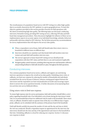 42 UNAIDS
The overall purpose of a population-based survey with HIV testing is to collect high-quality
data to accurately characterize the HIV epidemic in a given geographical area. To meet this
objective, guidance provided in this section provides structure for field operations with
the intent of maintaining high data quality. The following topics are discussed: conducting
interviews, biomarker testing, providing HIV testing services, collecting GPS data and field-
based data management procedures. These discussions highlight the influence of these survey
implementation aspects on accurate capture of an individual’s knowledge, attitudes, behaviour
and possible infections related to HIV infection. The list below presents key recommendations
for survey implementation that will improve the survey’s data quality.
„„ When a respondent is not at home, field staff should make three return visits to a
household at different times on different days.
„„ Interviews should be sex-matched, such that female field staff members interview
women and male field staff members interview men.
„„ The survey’s approach to home-based HIV testing services should provide
respondents with their HIV status and link them to care and treatment if applicable.
„„ Stringent quality control measures, including observing interview and biomarker collection
and providing feedback to field staff, should be in place throughout the field operations.
Conducting interviews
Two common population-based survey tactics, callbacks and rapport, are used during
interview operations to improve the overall survey data quality. Scheduling return visits, or
callbacks, can limit non-response by reducing the number of households and individuals
excluded from the survey because of absence; whereas creating good rapport between the
interviewer and the respondent can limit misclassification of results and encourage respon-
dents to answers the survey questions honestly. A further discussion of incorporating these
two activities into survey fieldwork follows.
Using return visits to limit non-response
To ensure high response rates for survey participation, field staff members should follow a strict
policy regarding household visits. If an individual is not at home during the interviewer’s initial
visit, it is recommended that at least two additional visits be made to the household. These return
visits, or callbacks, should be made on separate times of the day or on different days; if appro-
priate, callbacks can be scheduled with the assistance of the primary head of the household.
Field staff should carefully document the number of visits and the day and time at which
the visit was conducted. Should a respondent request an appointment for the interview, the
interviewer should note the time and day of the appointment and return to the household at
that time. Scheduling callbacks is critical for reducing non-response. Section 5.1 discusses
non-response in detail.
FIELD OPERATIONS
 