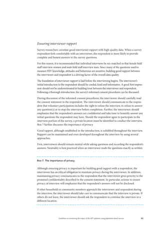 43Guidelines on monitoring the impact of the HIV epidemic using population-based surveys
Ensuring interviewer rapport
Survey researchers correlate good interviewer rapport with high-quality data. When a survey
respondent feels comfortable with an interviewer, the respondent is more likely to provide
complete and honest answers to the survey questions.
For this reason, it is recommended that individual interviews be sex-matched so that female field
staff interview women and male field staff interview men. Since many of the questions used to
measure HIV knowledge, attitudes and behaviour are sensitive, building good rapport between
the interviewer and respondent is a driving factor of the overall data quality.
The foundation of interviewer rapport is laid before the interviewing begins. The interviewer’s
initial introduction to the respondent should be cordial, kind and informative. A good first impres-
sion should not be underestimated in building trust between the interviewer and respondent.
Following a thorough introduction, the survey’s informed consent procedures can be discussed.
During discussion of the informed consent procedures, the interviewer should carefully read
the consent statement to the respondent. The interviewer should communicate to the respon-
dent that voluntary participation includes the right to refuse the interview, to refuse to answer
any question(s) or to stop the interview before completion. Further, the interviewer should
emphasize that the respondent’s answers are confidential and take time to honestly answer any
initial questions the respondent may have. Should the respondent agree to participate in the
interview portion of the survey, a private location must be identified to conduct the interview.
Box 7 further discusses the importance of privacy.
Good rapport, although established in the introduction, is solidified throughout the interview.
Rapport can be maintained and even developed throughout the interview by using several
approaches.
First, interviewers should remain neutral while asking questions and recording the respondent’s
answers. Neutrality is best practiced when an interviewer reads the questions exactly as written
Box 7. The importance of privacy
Although ensuring privacy is important for building good rapport with a respondent, the
interviewer has an ethical obligation to maintain privacy during the interviewer. In addition,
maintaining privacy communicates to the respondent that the interviewer gives priority to the
promised confidentiality described in the consent statement. In particular, actions to ensure
privacy of interview will emphasize that the respondent’s answers will not be disclosed.
If other household or community members approach the interviewer and respondent during
the interview, the interviewer should take care to communicate that the interview is private. If
others do not leave, the interviewer should ask the respondent to continue the interview in a
different location.
 