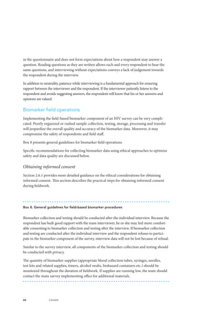 44 UNAIDS
in the questionnaire and does not form expectations about how a respondent may answer a
question. Reading questions as they are written allows each and every respondent to hear the
same questions, and interviewing without expectations conveys a lack of judgement towards
the respondent during the interview.
In addition to neutrality, patience while interviewing is a fundamental approach for ensuring
rapport between the interviewer and the respondent. If the interviewer patiently listens to the
respondent and avoids suggesting answers, the respondent will know that his or her answers and
opinions are valued.
Biomarker field operations
Implementing the field-based biomarker component of an HIV survey can be very compli-
cated. Poorly organized or rushed sample collection, testing, storage, processing and transfer
will jeopardize the overall quality and accuracy of the biomarker data. Moreover, it may
compromise the safety of respondents and field staff.
Box 8 presents general guidelines for biomarker field operations.
Specific recommendations for collecting biomarker data using ethical approaches to optimize
safety and data quality are discussed below.
Obtaining informed consent
Section 2.6.1 provides more detailed guidance on the ethical considerations for obtaining
informed consent. This section describes the practical steps for obtaining informed consent
during fieldwork.
Box 8. General guidelines for field-based biomarker procedures
Biomarker collection and testing should be conducted after the individual interview. Because the
respondent has built good rapport with the team interviewer, he or she may feel more comfort-
able consenting to biomarker collection and testing after the interview. If biomarker collection
and testing are conducted after the individual interview and the respondent refuses to partici-
pate in the biomarker component of the survey, interview data will not be lost because of refusal.
Similar to the survey interview, all components of the biomarker collection and testing should
be conducted with privacy.
The quantity of biomarker supplies (appropriate blood collection tubes, syringes, needles,
test kits and related supplies, timers, alcohol swabs, biohazard containers etc.) should be
monitored throughout the duration of fieldwork. If supplies are running low, the team should
contact the main survey implementing office for additional materials.
 