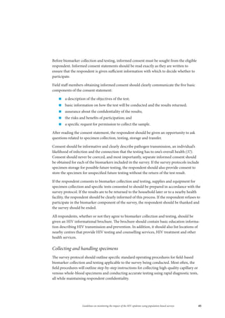 45Guidelines on monitoring the impact of the HIV epidemic using population-based surveys
Before biomarker collection and testing, informed consent must be sought from the eligible
respondent. Informed consent statements should be read exactly as they are written to
ensure that the respondent is given sufficient information with which to decide whether to
participate.
Field staff members obtaining informed consent should clearly communicate the five basic
components of the consent statement:
„„ a description of the objectives of the test;
„„ basic information on how the test will be conducted and the results returned;
„„ assurance about the confidentiality of the results;
„„ the risks and benefits of participation; and
„„ a specific request for permission to collect the sample.
After reading the consent statement, the respondent should be given an opportunity to ask
questions related to specimen collection, testing, storage and transfer.
Consent should be informative and clearly describe pathogen transmission, an individual’s
likelihood of infection and the connection that the testing has to one’s overall health (37).
Consent should never be coerced, and most importantly, separate informed consent should
be obtained for each of the biomarkers included in the survey. If the survey protocols include
specimen storage for possible future testing, the respondent should also provide consent to
store the specimen for unspecified future testing without the return of the test result.
If the respondent consents to biomarker collection and testing, supplies and equipment for
specimen collection and specific tests consented to should be prepared in accordance with the
survey protocol. If the results are to be returned to the household later or to a nearby health
facility, the respondent should be clearly informed of this process. If the respondent refuses to
participate in the biomarker component of the survey, the respondent should be thanked and
the survey should be ended.
All respondents, whether or not they agree to biomarker collection and testing, should be
given an HIV informational brochure. The brochure should contain basic education informa-
tion describing HIV transmission and prevention. In addition, it should also list locations of
nearby centres that provide HIV testing and counselling services, HIV treatment and other
health services.
Collecting and handling specimens
The survey protocol should outline specific standard operating procedures for field-based
biomarker collection and testing applicable to the survey being conducted. Most often, the
field procedures will outline step-by-step instructions for collecting high-quality capillary or
venous whole-blood specimens and conducting accurate testing using rapid diagnostic tests,
all while maintaining respondent confidentiality.
 