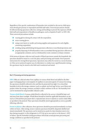 46 UNAIDS
Regardless of the specific combination of biomarker tests included in the survey, field opera-
tions should give priority to respondent and field staff safety. Universal precautions should
be followed during specimen collection, testing and handling to prevent the exposure of both
field staff and respondents to bloodborne pathogens, such as hepatitis B and C or HIV (38).
These universal precautions include:
„„ wearing gloves during all contact with the respondent;
„„ never reusing gloves;
„„ using a new lancet or needle and testing supplies and equipment for each eligible,
consenting respondent;
„„ avoiding eating and drinking during specimen collection or near blood specimens; and
„„ properly disposing of all biohazardous waste accumulated during specimen collection in
an appropriate container, such as a biohazardous waste container or sharps container.
If the protocol dictates collection and transfer of blood specimens outside the household, the
specimen should be stored in a cool, dry place until processing and transfer. Box 9 presents
instructions for storing blood specimens. Specimens may either be stored in a secure location,
or if the survey protocol requires use of a laboratory to conduct non-rapid biomarker testing,
the specimens may be stored in the field until transferred and tested.
Box 9. Processing and storing specimens
DBS: DBSs are collected either from capillary or venous whole blood and added to the filter
paper via hanging drop or micropipette (if capillary) or precision pipette (if venous) for testing;
the specimens should be allowed to dry and then be protected from light. It is critical that
humidity levels in the storage container (such as a plastic zip-lock bag) be low; use of desiccant
packets within the storage container can help to reduce moisture in the air. The humidity level
can be monitored by using humidity indicator cards.
Venous whole blood: if venous whole blood is collected in the survey, it should be kept cool
and away from direct sunlight. Whole blood should be tested for applicable biomarkers on site
such as CD4 and then processed: that is, separated into serum or plasma or used to make DBSs,
as specified in the protocol. These specimens should be stored appropriately as soon as possible
following collection.
Serum or plasma: after collection, these specimens should be processed immediately or at least
within six hours. After testing, serum or plasma specimens should be aliquoted, labelled and
stored immediately. The specimens can be stored on ice packs for short duration (one to two
days during transport), in the refrigerator (4–8°C) for up to one week or in the freezer (–20°C
or below). Specific biomarker testing procedures will dictate actual specimen processing and
storage conditions as specified in the protocol.
 