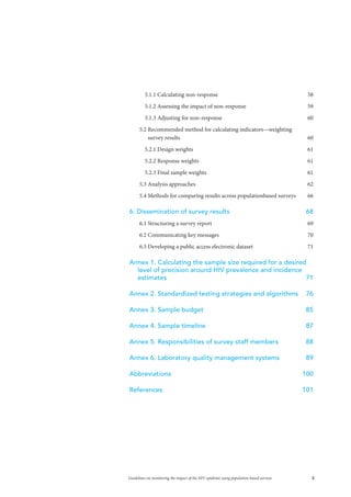 3Guidelines on monitoring the impact of the HIV epidemic using population-based surveys
5.1.1 Calculating non-response	 58
5.1.2 Assessing the impact of non-response	 59
5.1.3 Adjusting for non-response	 60
5.2 Recommended method for calculating indicators—weighting
survey results	 60
5.2.1 Design weights	 61
5.2.2 Response weights	 61
5.2.3 Final sample weights	 61
5.3 Analysis approaches	 62
5.4 Methods for comparing results across populationbased surveys	 66
6. Dissemination of survey results	 68
6.1 Structuring a survey report	 69
6.2 Communicating key messages	 70
6.3 Developing a public access electronic dataset	 71
Annex 1. Calculating the sample size required for a desired
level of precision around HIV prevalence and incidence
estimates	71
Annex 2. Standardized testing strategies and algorithms	 76
Annex 3. Sample budget	 85
Annex 4. Sample timeline	 87
Annex 5. Responsibilities of survey staff members	 88
Annex 6. Laboratory quality management systems	 89
Abbreviations	100
References	101
 