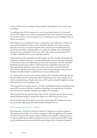 48 UNAIDS
services include pretest counselling, testing using HIV rapid diagnostic tests and post-test
counselling.
Counselling as part of HIV testing services serves two primary purposes. For the people
who test HIV-negative, it is a means of promoting HIV prevention methods. For the people
who test HIV-positive, it can encourage access to continuing care and counselling to prevent
further transmission.
HIV testing service counselling, by nature, is specialized to each individual. To address the
needs of all respondents, the survey’s HIV counsellors should be well versed in counsel-
ling topics, since they may need to adapt the pretest and post-test counselling discussion.
Inconsistent and subpar counselling skills are a significant challenge when including HIV
testing services in a population-based survey. Thus, only certified and experienced HIV
counsellors should be hired as survey field staff members.
Following testing, if the respondent tests HIV-positive, the HIV counsellor should refer the
respondent to treatment and care in a nearby health facility and the importance of adhering
to ART, both for their own health and to prevent further transmission. The HIV counsellor
should discuss preventing mother-to-child transmission if applicable and treatment for
other opportunistic infections such as tuberculosis and sexually transmitted infections.
Conversations regarding risk reduction, positive living, family planning and education and
disclosure of results should be included the post-test counselling session.
For a woman who tests HIV positive and has children, HIV counsellors should also refer the
woman’s children for HIV testing at the nearest health facility. If the survey includes on-site
CD4 or viral load testing, all respondents who test HIV-positive should be eligible for testing
following the post-test counselling session.
If the respondent tests negative, the HIV counsellor should frame the post-counselling session
around HIV prevention methods. In addition, depending on the ongoing risk of acquiring
HIV infection, the respondent should be encouraged to be tested again.
If the respondent has discrepant testing results, the HIV counsellors should refer the respon-
dent for additional testing to confirm their diagnosis in a HIV testing service centre.
Box 10 describes steps that should be taken when incorporating HIV testing services into
surveys to assure high-quality field implementation during the survey.
HIV testing services for children
Recent literature (39,40) shows that home-based HIV testing has increased the uptake of
HIV testing among children. In an effort to continue to reduce the gap between the number
of children living with HIV and the number of children receiving HIV treatment and care,
it is recommended that all children included in the survey receive home-based HIV testing
services pending parental consent and child assent. Because of the circulation of maternal
 