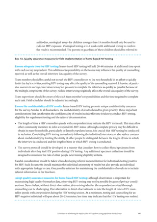 49Guidelines on monitoring the impact of the HIV epidemic using population-based surveys
antibodies, serological assays for children younger than 18 months should only be used to
rule out HIV exposure. Virological testing at 4–6 weeks with additional testing to confirm
the result is recommended. The parents or guardians of these children should be referred to
Box 10. Quality assurance measures for field implementation of home-based HIV testing
Ensure adequate time for HIV testing: home-based HIV testing will add 20–60 minutes of additional time spent
with each survey respondent. This additional responsibility on the teams may influence the quality of counselling
received as well as the overall interview data quality of the survey.
Team members should be careful not to rush the HIV counsellor on to the next household in an effort to quickly
finish the day’s activities; rushing HIV testing may affect the quality of the counselling received. Likewise, of partic-
ular concern in surveys, interviewers may feel pressure to complete the interview as quickly as possible because of
the multiple components of the survey; rushed interviewing negatively affects the overall data quality of the survey.
Team supervisors should be aware of the each team member’s responsibilities and the time required to complete
each task. Field schedules should be adjusted accordingly.
Ensure the confidentiality of HIV results: home-based HIV testing presents unique confidentiality concerns
for the survey. Similar to all biomarkers, the confidentiality of results should be given priority. Three important
considerations that can threaten the confidentiality of results include the time it takes to conduct HIV testing,
eligibility for supplement testing and the referral documentation.
•	 The length of time a HIV counsellor spends with a respondent may indicate the HIV test result. This may allow
other community members to infer a respondent’s HIV status. Although complete privacy may be difficult to
obtain in many households, particularly in densely populated areas, it is crucial that HIV testing be conducted
in seclusion. Conducting HIV testing immediately following the individual interview can also reduce concern
about confidentiality by limiting the ability of other people to distinguish between the length of time in which
the interview is conducted and the length of time in which HIV testing is conducted.
•	 The survey protocol should be developed in a manner that considers how to collect blood specimens from
individuals after they test HIV positive during HIV testing. Any additional specimen collection should be
designed to minimize the risk of other people determining eligibility criteria.
Careful consideration should be taken when developing referral documentation for individuals testing positive
for HIV. Such documents should maintain the individual anonymity of results but also provide an individual
with appropriate linkage to care. One possible solution for maintaining the confidentiality of results is to include
referral information in the brochure.
Adopt quality assurance measures for home-based HIV testing: although observation is important for
maintaining high-quality biomarker data, observing HIV testing may not be possible because of privacy consid-
erations. Nevertheless, without direct observation, determining whether the respondent received thorough
counselling can be challenging. One alternative to direct observation is to note the length of time a HIV coun-
sellor spends with a respondent during the HIV testing session. At a minimum, testing and counselling for an
HIV-negative individual will span about 20–25 minutes; less time may indicate that the HIV testing was rushed.
 