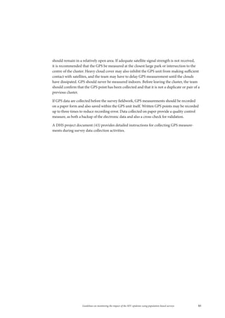 51Guidelines on monitoring the impact of the HIV epidemic using population-based surveys
should remain in a relatively open area. If adequate satellite signal strength is not received,
it is recommended that the GPS be measured at the closest large park or intersection to the
centre of the cluster. Heavy cloud cover may also inhibit the GPS unit from making sufficient
contact with satellites, and the team may have to delay GPS measurement until the clouds
have dissipated. GPS should never be measured indoors. Before leaving the cluster, the team
should confirm that the GPS point has been collected and that it is not a duplicate or pair of a
previous cluster.
If GPS data are collected before the survey fieldwork, GPS measurements should be recorded
on a paper form and also saved within the GPS unit itself. Written GPS points may be recorded
up to three times to reduce recording error. Data collected on paper provide a quality control
measure, as both a backup of the electronic data and also a cross-check for validation.
A DHS project document (43) provides detailed instructions for collecting GPS measure-
ments during survey data collection activities.
 