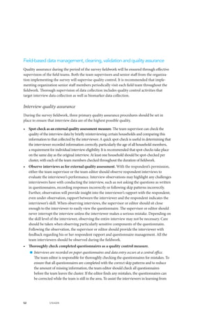 52 UNAIDS
Field-based data management, cleaning, validation and quality assurance
Quality assurance during the period of the survey fieldwork will be ensured through effective
supervision of the field teams. Both the team supervisors and senior staff from the organiza-
tion implementing the survey will supervise quality control. It is recommended that imple-
menting organization senior staff members periodically visit each field team throughout the
fieldwork. Thorough supervision of data collection includes quality control activities that
target interview data collection as well as biomarker data collection.
Interview quality assurance
During the survey fieldwork, three primary quality assurance procedures should be set in
place to ensure that interview data are of the highest possible quality.
•	 Spot-check as an external quality assessment measure. The team supervisor can check the
quality of the interview data by briefly reinterviewing certain households and comparing this
information to that collected by the interviewer. A quick spot-check is useful in determining that
the interviewer recorded information correctly, particularly the age of all household members,
a requirement for individual interview eligibility. It is recommended that spot-checks take place
on the same day as the original interview. At least one household should be spot-checked per
cluster, with each of the team members checked throughout the duration of fieldwork.
•	 Observe interviews as for external quality assessment. With the respondent’s permission,
either the team supervisor or the team editor should observe respondent interviews to
evaluate the interviewer’s performance. Interview observations may highlight any challenges
interviewers have with conducting the interview, such as not asking the questions as written
in questionnaires, recording responses incorrectly or following skip patterns incorrectly.
Further, observation will provide insight into the interviewer’s rapport with the respondent;
even under observation, rapport between the interviewer and the respondent indicates the
interviewer’s skill. When observing interviews, the supervisor or editor should sit close
enough to the interviewer to easily view the questionnaire. The supervisor or editor should
never interrupt the interview unless the interviewer makes a serious mistake. Depending on
the skill level of the interviewer, observing the entire interview may not be necessary. Care
should be taken when observing particularly sensitive components of the questionnaire.
Following the observation, the supervisor or editor should provide the interviewer with
feedback regarding his or her respondent rapport and questionnaire management. All the
team interviewers should be observed during the fieldwork.
•	 Thoroughly check completed questionnaires as a quality control measure.
„„ Interviews are recorded on paper questionnaires and data entry occurs at a central office.
The team editor is responsible for thoroughly checking the questionnaires for mistakes. To
ensure that all questionnaires are completed with the correct skip patterns and to reduce
the amount of missing information, the team editor should check all questionnaires
before the team leaves the cluster. If the editor finds any mistakes, the questionnaires can
be corrected while the team is still in the area. To assist the interviewers in learning from
 