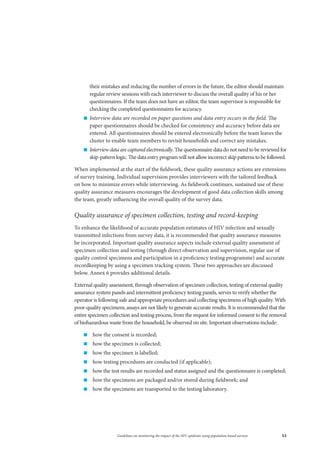 53Guidelines on monitoring the impact of the HIV epidemic using population-based surveys
their mistakes and reducing the number of errors in the future, the editor should maintain
regular review sessions with each interviewer to discuss the overall quality of his or her
questionnaires. If the team does not have an editor, the team supervisor is responsible for
checking the completed questionnaires for accuracy.
„„ Interview data are recorded on paper questions and data entry occurs in the field. The
paper questionnaires should be checked for consistency and accuracy before data are
entered. All questionnaires should be entered electronically before the team leaves the
cluster to enable team members to revisit households and correct any mistakes.
„„ Interview data are captured electronically. The questionnaire data do not need to be reviewed for
skip-pattern logic. The data entry program will not allow incorrect skip patterns to be followed.
When implemented at the start of the fieldwork, these quality assurance actions are extensions
of survey training. Individual supervision provides interviewers with the tailored feedback
on how to minimize errors while interviewing. As fieldwork continues, sustained use of these
quality assurance measures encourages the development of good data collection skills among
the team, greatly influencing the overall quality of the survey data.
Quality assurance of specimen collection, testing and record-keeping
To enhance the likelihood of accurate population estimates of HIV infection and sexually
transmitted infections from survey data, it is recommended that quality assurance measures
be incorporated. Important quality assurance aspects include external quality assessment of
specimen collection and testing (through direct observation and supervision, regular use of
quality control specimens and participation in a proficiency testing programme) and accurate
recordkeeping by using a specimen tracking system. These two approaches are discussed
below. Annex 6 provides additional details.
External quality assessment, through observation of specimen collection, testing of external quality
assurance system panels and intermittent proficiency testing panels, serves to verify whether the
operator is following safe and appropriate procedures and collecting specimens of high quality. With
poor-quality specimens, assays are not likely to generate accurate results. It is recommended that the
entire specimen collection and testing process, from the request for informed consent to the removal
of biohazardous waste from the household, be observed on site. Important observations include:
„„ how the consent is recorded;
„„ how the specimen is collected;
„„ how the specimen is labelled;
„„ how testing procedures are conducted (if applicable);
„„ how the test results are recorded and status assigned and the questionnaire is completed;
„„ how the specimens are packaged and/or stored during fieldwork; and
„„ how the specimens are transported to the testing laboratory.
 