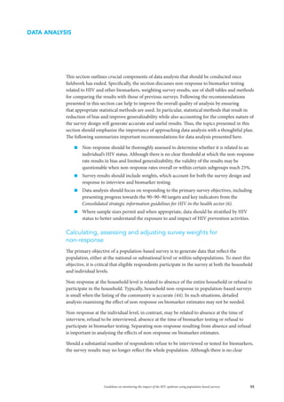 55Guidelines on monitoring the impact of the HIV epidemic using population-based surveys
This section outlines crucial components of data analysis that should be conducted once
fieldwork has ended. Specifically, the section discusses non-response to biomarker testing
related to HIV and other biomarkers, weighting survey results, use of shell tables and methods
for comparing the results with those of previous surveys. Following the recommendations
presented in this section can help to improve the overall quality of analysis by ensuring
that appropriate statistical methods are used. In particular, statistical methods that result in
reduction of bias and improve generalizability while also accounting for the complex nature of
the survey design will generate accurate and useful results. Thus, the topics presented in this
section should emphasize the importance of approaching data analysis with a thoughtful plan.
The following summarizes important recommendations for data analysis presented here.
„„ Non-response should be thoroughly assessed to determine whether it is related to an
individual’s HIV status. Although there is no clear threshold at which the non-response
rate results in bias and limited generalizability, the validity of the results may be
questionable when non-response rates overall or within certain subgroups reach 25%.
„„ Survey results should include weights, which account for both the survey design and
response to interview and biomarker testing.
„„ Data analysis should focus on responding to the primary survey objectives, including
presenting progress towards the 90–90–90 targets and key indicators from the
Consolidated strategic information guidelines for HIV in the health sector (6).
„„ Where sample sizes permit and when appropriate, data should be stratified by HIV
status to better understand the exposure to and impact of HIV prevention activities.
Calculating, assessing and adjusting survey weights for
non-response
The primary objective of a population-based survey is to generate data that reflect the
population, either at the national or subnational level or within subpopulations. To meet this
objective, it is critical that eligible respondents participate in the survey at both the household
and individual levels.
Non-response at the household level is related to absence of the entire household or refusal to
participate in the household. Typically, household non-response in population-based surveys
is small when the listing of the community is accurate (44). In such situations, detailed
analysis examining the effect of non-response on biomarker estimates may not be needed.
Non-response at the individual level, in contrast, may be related to absence at the time of
interview, refusal to be interviewed, absence at the time of biomarker testing or refusal to
participate in biomarker testing. Separating non-response resulting from absence and refusal
is important in analysing the effects of non-response on biomarker estimates.
Should a substantial number of respondents refuse to be interviewed or tested for biomarkers,
the survey results may no longer reflect the whole population. Although there is no clear
DATA ANALYSIS
 