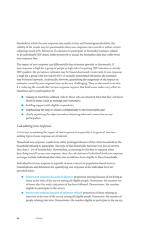 56 UNAIDS
threshold at which the non-response rate results in bias and limited generalizability, the
validity of the results may be questionable when non-response rates overall or within certain
subgroups reach 25%. Moreover, if a decision to participate in biomarker testing is related
to an individual’s HIV status, either perceived or actual, the biomarker data may suffer from
non-response bias.
The impact of non-response can differentially bias estimates upwards or downwards. If
non-response is high for a group of people at high risk of acquiring HIV infection or already
HIV-positive, the prevalence estimates may be biased downward. Conversely, if non-response
is high for a group with low risk for HIV or sexually transmitted infections, the estimates
may be biased upwards. Analytically, however, quantifying the magnitude of the impact on
estimates caused by non-response bias can be very challenging. Thus, as discussed in section
4.1, reducing the overall effect of non-response requires that field teams make every effort to
maximize survey participation by:
„„ making at least three callback visits to those who are absent at time that they will most
likely be home (such as evenings and weekends);
„„ building rapport with eligible respondents;
„„ emphasizing the steps to ensure confidentiality to the respondent; and
„„ clearly explaining the objectives when obtaining informed consent for survey
participation.
Calculating non-response
A first step in assessing the impact of non-response is to quantify it. In general, two over-
arching types of non-response are of interest.
Household non-response results from either prolonged absence of the entire household or the
household refusing to participate. This type of bias historically has been very low in surveys
(less than 1–2% of households). Nevertheless, accounting for this bias is required when
describing overall survey non-response, since the calculations of individual-level non-response
no longer include individuals that otherwise would have been eligible in these households.
Individual-level non-response is typically of more concern in population-based surveys.
Classifications and definitions for quantifying non-response at the individual-level are
provided below.
„„ Survey non-response because of absence: proportion missing because of not being at
home at the time of the survey among all eligible people. Numerator: the number not
at home after the study visit protocol has been followed. Denominator: the number
eligible to participate in the survey.
„„ Survey non-response because of interview refusal: proportion of those refusing an
interview at the time of the survey among all eligible people. Numerator: the number of
people refusing interview. Denominator: the number eligible to participate in the survey.
 