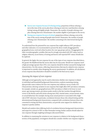 57Guidelines on monitoring the impact of the HIV epidemic using population-based surveys
„„ Survey non-response because of refusing testing: proportion of those refusing a
test at the time of the survey plus those refusing an interview (and therefore refusing
testing) among all eligible people. Numerator: the number of people refusing a test
plus refusing interview. Denominator: the number eligible to participate in the survey.
„„ Testing non-response because of refusal: proportion of those refusing a test at the
time of the survey among all people interviewed. Numerator: the number of people
refusing a test. Denominator: the number consenting to be interviewed during the
survey.
To understand how the potential for non-response bias might influence HIV prevalence
and other indicators, it is recommended to present the above results disaggregated by
geographical area, rural and urban location, five-year age groups and sex. Disaggregation by
other sociodemographic variables that may be strongly associated with HIV status (such as
religion, ethnicity, recent history of testing and known self-reported HIV status) should also
be explored.
In general, the higher the non-response for any of the types of non-response described above,
the greater the likelihood that the survey data may be inaccurate. Should non-response reach
a high percentage (greater than 25%), non-response should be further assessed by background
characteristics. For this reason, collecting characteristics that may be related to non-response
is important to consider when designing the survey questionnaire. In addition, all calculations
of non-response described above should be included in the final survey report.
Assessing the impact of non-response
Although several approaches may be used to determine whether non-response is related
to individual and household background characteristics, analysis examining missing
data provides some evidence for how non-response may influence survey results (45).
Characteristics showing variation in non-response that might affect HIV prevalence estimates,
for example, include sex, geographical area (HIV prevalence is likely to be lower in rural
areas), age (among women, prevalence peaks mostly in the late twenties through thirties
versus in the thirties and early forties among men (46)), marital status, socioeconomic status
or sexual behaviour (for example, having many sexual partners is associated with a high
risk of HIV infection). In particular, correlations between those who refused testing and the
aforementioned background characteristics compared with correlations between those who
consented to testing and these characteristics can provide some support for whether non-
response is purely random.
Should such analysis show differing levels of correlation between background characteristics
and respective consent to HIV or other biomarker testing, further analysis should adjust for
non-response through weighting techniques (discussed below).
In addition to examining the variation in non-response in relation to the background charac-
teristics of the population, investigators should also consider whether non-response might be
 