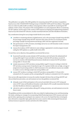 4 UNAIDS
EXECUTIVE SUMMARY
This publication is an update of the 2005 guidelines for measuring national HIV prevalence in population-
based surveys of the UNAIDS/WHO Working Group on Global HIV/AIDS and STI Surveillance. These guide-
lines are written for public health surveillance and programme officers responsible for monitoring the HIV
epidemic in their country. The purpose of the revised guidelines is to assist programme officers in monitoring
the HIV epidemic and the impact of the country’s AIDS response by designing and implementing population-
based surveys that include HIV infection, sexually transmitted infections and other bloodborne biomarkers.
Key considerations during the survey design include that the survey should:
„„ contribute to monitoring indicators of global interest, such as the percentage of people living with HIV,
the percentage of people living with HIV who know their status and who are on treatment and the
percentage of people receiving antiretroviral therapy (ART) who have suppressed viral load;
„„ link questionnaires on HIV prevention, knowledge and service use with biomarker results to measure
the impact of programmes; and
„„ measure the incidence of HIV infection in some settings as appropriate to monitor progress towards
ending the AIDS epidemic as a public health risk by 2030.
To meet these survey objectives, these guidelines recommend that surveys:
„„ be powered to provide accurate estimates of HIV prevalence and viral load at the subnational level
among adults (aged 15 years and older) in all settings in which the HIV prevalence exceeds 2%
(surveys in countries with limited financial resources should aim to measure the HIV prevalence
among adults 15–64 years old);
„„ include measurement of HIV prevalence among children (aged 0-14 years) in settings in which the
HIV prevalence among women of reproductive age is 5% or greater, fertility rates are high, coverage of
programmes for preventing mother-to-child transmission is low and sufficient resources are available
to conduct a survey with large sample sizes among children; and
„„ measure HIV incidence in settings in which HIV prevalence among adults 15–49 years old is
estimated to be 5% or greater and the corresponding HIV incidence is estimated to be 0.3% or greater.
Since surveys offer opportunities to increase the number of people who know they are living with HIV and
who are linked into prevention, care and treatment services, the guidelines recommend that:
„„ all people, as part of their participation in the survey, be provided with access to HIV testing and
return of HIV status and bloodborne biomarker results related to HIV, sexually transmitted infections
and other bloodborne infections as appropriate; and
„„ referrals be made to nearby facilities offering HIV testing, prevention, care and treatment services for
those in need.
The guidelines provide recommendations for other areas related to implementing surveys and disseminating
the results, including new strategies for incorporating Global Positioning System (GPS) measures and strate-
gies for better capturing and accounting for non-response in the survey. It is hoped that these revised guide-
lines will result in comparable, high-quality data from across countries while minimizing the financial and
technical resources required to monitor and inform the AIDS response.
 