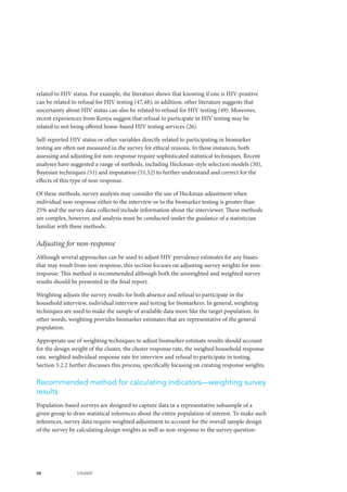 58 UNAIDS
related to HIV status. For example, the literature shows that knowing if one is HIV-positive
can be related to refusal for HIV testing (47,48); in addition, other literature suggests that
uncertainty about HIV status can also be related to refusal for HIV testing (49). Moreover,
recent experiences from Kenya suggest that refusal to participate in HIV testing may be
related to not being offered home-based HIV testing services (26).
Self-reported HIV status or other variables directly related to participating in biomarker
testing are often not measured in the survey for ethical reasons. In these instances, both
assessing and adjusting for non-response require sophisticated statistical techniques. Recent
analyses have suggested a range of methods, including Heckman-style selection models (50),
Bayesian techniques (51) and imputation (51,52) to further understand and correct for the
effects of this type of non-response.
Of these methods, survey analysts may consider the use of Heckman adjustment when
individual non-response either to the interview or to the biomarker testing is greater than
25% and the survey data collected include information about the interviewer. These methods
are complex, however, and analysis must be conducted under the guidance of a statistician
familiar with these methods.
Adjusting for non-response
Although several approaches can be used to adjust HIV prevalence estimates for any biases
that may result from non-response, this section focuses on adjusting survey weights for non-
response. This method is recommended although both the unweighted and weighted survey
results should be presented in the final report.
Weighting adjusts the survey results for both absence and refusal to participate in the
household interview, individual interview and testing for biomarkers. In general, weighting
techniques are used to make the sample of available data more like the target population. In
other words, weighting provides biomarker estimates that are representative of the general
population.
Appropriate use of weighting techniques to adjust biomarker estimate results should account
for the design weight of the cluster, the cluster response rate, the weighed household response
rate, weighted individual response rate for interview and refusal to participate in testing.
Section 5.2.2 further discusses this process, specifically focusing on creating response weights.
Recommended method for calculating indicators—weighting survey
results
Population-based surveys are designed to capture data in a representative subsample of a
given group to draw statistical inferences about the entire population of interest. To make such
inferences, survey data require weighted adjustment to account for the overall sample design
of the survey by calculating design weights as well as non-response to the survey question-
 