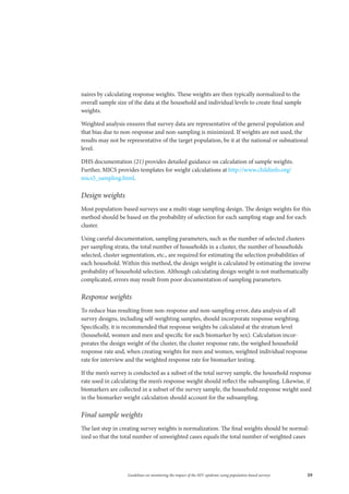59Guidelines on monitoring the impact of the HIV epidemic using population-based surveys
naires by calculating response weights. These weights are then typically normalized to the
overall sample size of the data at the household and individual levels to create final sample
weights.
Weighted analysis ensures that survey data are representative of the general population and
that bias due to non-response and non-sampling is minimized. If weights are not used, the
results may not be representative of the target population, be it at the national or subnational
level.
DHS documentation (21) provides detailed guidance on calculation of sample weights.
Further, MICS provides templates for weight calculations at http://www.childinfo.org/
mics5_sampling.html.
Design weights
Most population-based surveys use a multi-stage sampling design. The design weights for this
method should be based on the probability of selection for each sampling stage and for each
cluster.
Using careful documentation, sampling parameters, such as the number of selected clusters
per sampling strata, the total number of households in a cluster, the number of households
selected, cluster segmentation, etc., are required for estimating the selection probabilities of
each household. Within this method, the design weight is calculated by estimating the inverse
probability of household selection. Although calculating design weight is not mathematically
complicated, errors may result from poor documentation of sampling parameters.
Response weights
To reduce bias resulting from non-response and non-sampling error, data analysis of all
survey designs, including self-weighting samples, should incorporate response weighting.
Specifically, it is recommended that response weights be calculated at the stratum level
(household, women and men and specific for each biomarker by sex). Calculation incor-
porates the design weight of the cluster, the cluster response rate, the weighed household
response rate and, when creating weights for men and women, weighted individual response
rate for interview and the weighted response rate for biomarker testing.
If the men’s survey is conducted as a subset of the total survey sample, the household response
rate used in calculating the men’s response weight should reflect the subsampling. Likewise, if
biomarkers are collected in a subset of the survey sample, the household response weight used
in the biomarker weight calculation should account for the subsampling.
Final sample weights
The last step in creating survey weights is normalization. The final weights should be normal-
ized so that the total number of unweighted cases equals the total number of weighted cases
 