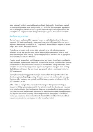 60 UNAIDS
at the national level. Both household weights and individual weights should be normalized
to simplify interpretation of the survey results. As a method of determining the appropriate-
ness of the weighting scheme, the first chapter of the survey report should present both the
unweighted and weighted number of respondents by background characteristics in a table.
Analysis approaches
The final survey results should be organized in easy-to-read tables that describe the most
important HIV indicators for policy-makers and programme officers and reflect the survey
objectives of measuring the impact of HIV programmes. These tables are designed to present
simple, standardized, descriptive statistics.
Typically, survey results are described at the national level as well as by demographic
subgroup, such as sex, age, education, marital status, relative wealth status, urban or rural
residence and region of the country. Further disaggregation of indicators may be appropriate
if warranted by the indicator definition.
Creating sample table shells is useful for determining how results should be presented and to
confirm that the presentation is comparable to that of other surveys. It is essential to create the
table shells before the questionnaire is finalized to ensure that the survey captures the correct
covariates and answers the key questions required by programme managers. Thus, creating
shell tables can help ensure that survey data appropriately inform a country’s priorities for
HIV programmes.
During the survey planning period, an analysis plan should be developed that follows this
described approach: begin by presenting the survey response rate and biomarker coverage,
then present key indicators and conclude with bivariate presentation of indicators with the
HIV treatment cascade.
Table 5 offers an example of the presentation of coverage of HIV prevalence testing, as
standard in DHS programme reports (10). The table title clearly describes the data presented
in the table by outlining the type of statistic, the group presented and covariate presentation.
This table also shows the percentage distribution of individuals eligible for testing by residence
and region in the country. Coverage can also be presented by demographic characteristics,
such as age, educational attainment and wealth. Similar tables should also be included that
present response rates for participation for other biomarkers tested.
 