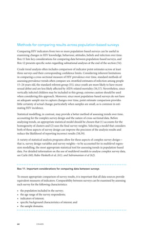 64 UNAIDS
Methods for comparing results across population-based surveys
Comparing HIV indicators from two or more population-based surveys can be useful in
examining changes in HIV knowledge, behaviour, attitudes, beliefs and infection over time.
Box 11 lists key considerations for comparing data between population-based surveys, and
Box 12 presents specific notes regarding subnational analyses at the end of the section (54).
Crude trend analysis often includes comparison of indicator point estimates across at least
three surveys and their corresponding confidence limits. Considering inherent limitations
in comparing a cross-sectional measure of HIV prevalence over time, standard methods of
assessing prevalence trends often compare sex-stratified estimates of infection among people
15–24 years old, the standard referent group (55), since youth are more likely to have recent
sexual debut and are less likely affected by AIDS-related mortality (56,57). Nevertheless, since
vertically infected children may be included in this group, extreme caution should be used
when considering this approach. Moreover, since most population-based surveys do not have
an adequate sample size to capture changes over time, point estimate comparison provides
little certainty of actual change; particularly when samples are small, as is common in esti-
mating HIV incidence.
Statistical modelling, in contrast, may provide a better method of assessing trends over time,
accounting for the complex survey design and the nature of cross-sectional data. Before
analysing trends, an appropriate statistical model should be chosen that (1) accounts for the
homogeneity of clusters and (2) uses the final survey weights. Selecting a model that considers
both of these aspects of survey design can improve the precision of the analysis results and
reduce the likelihood of reporting incorrect results (58,59).
A variety of statistical analysis programs allow for these aspects of complex survey design—
that is, survey design variables and survey weights—to be accounted for in multilevel regres-
sion modelling, the most appropriate statistical tool for assessing trends in population-based
data. For detailed information on the use of multilevel models to analyse complex survey data,
see Carle (60), Rabe-Hesketh et al. (61), and Subramanian et al (62).
Box 11. Important considerations for comparing data between surveys
To ensure appropriate comparison of survey results, it is important that all data sources provide
equivalent measures of indicators. Comparability between surveys can be examined by assessing
each survey for the following characteristics:
•	 the population included in the survey;
•	 the age range of the survey respondents;
•	 indicators of interest;
•	 specific background characteristics of interest; and
•	 the sample domains.
 