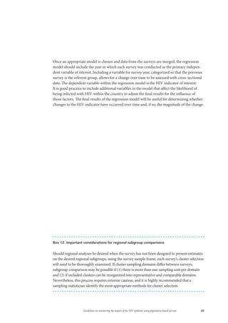 65Guidelines on monitoring the impact of the HIV epidemic using population-based surveys
Once an appropriate model is chosen and data from the surveys are merged, the regression
model should include the year in which each survey was conducted as the primary indepen-
dent variable of interest. Including a variable for survey year, categorized so that the previous
survey is the referent group, allows for a change over time to be assessed with cross-sectional
data. The dependent variable within the regression model is the HIV indicator of interest.
It is good practice to include additional variables in the model that affect the likelihood of
being infected with HIV within the country to adjust the final results for the influence of
those factors. The final results of the regression model will be useful for determining whether
changes to the HIV indicator have occurred over time and, if so, the magnitude of the change.
Box 12. Important considerations for regional subgroup comparisons
Should regional analyses be desired when the survey has not been designed to present estimates
on the desired regional subgroups, using the survey sample frame, each survey’s cluster selection
will need to be thoroughly examined. If cluster sampling domains differ between surveys,
subgroup comparison may be possible if (1) there is more than one sampling unit per domain
and (2) if included clusters can be reorganized into representative and comparable domains.
Nevertheless, this process requires extreme caution, and it is highly recommended that a
sampling statistician identify the most appropriate methods for cluster selection.
 