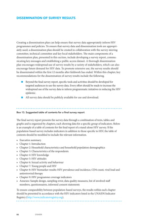 66 UNAIDS
DISSEMINATION OF SURVEY RESULTS
Creating a dissemination plan can help ensure that survey data appropriately inform HIV
programmes and policies. To ensure that survey data and dissemination tools are appropri-
ately used, a dissemination plan should be created in collaboration with the survey steering
committee, technical committee and key local stakeholders. The main components of a
dissemination plan, presented in this section, include developing a survey report, commu-
nicating key messages and establishing a public access dataset. A thorough dissemination
plan encourages widespread use of survey results by a variety of stakeholders, which can also
encourage future demand for HIV data. To promote extensive use, the survey results should
be disseminated within the first 12 months after fieldwork has ended. Within this chapter, key
recommendations for the dissemination of survey results include the following.
„„ Beyond the final survey report, specific tools and activities should be developed for
targeted audiences to use the survey data. Every effort should be made to increase the
widespread use of the survey data to inform programmatic initiatives in reducing the HIV
epidemic.
„„ All survey data should be publicly available for use and download.
Box 13. Suggested table of contents for a final survey report
The final survey report presents the survey data through a combination of texts, tables and
graphs and is organized by chapters, each showing data for a specific group of indicators. Below
is an example of a table of contents for the final report of a stand-alone HIV survey. If the
population-based survey includes indicators in addition to those specific to HIV, the table of
contents should be modified to include the relevant information.
•	 Executive summary
•	 Chapter 1: Introduction
•	 Chapter 2: Household characteristics and household population demographics
•	 Chapter 3: Characteristics of the respondents
•	 Chapter 4: HIV knowledge
•	 Chapter 5: HIV attitudes
•	 Chapter 6: Sexual activity and behaviour
•	 Chapter 7: Young people and HIV
•	 Chapter 8: HIV biomarker results: HIV prevalence and incidence, CD4 count, viral load and
antiretroviral therapy
•	 Chapter 9: HIV programme coverage indicators
•	 Annexes: Sample design, sampling error, data quality measures, list of involved staff
members, questionnaires, informed consent statements
To ensure comparability between population-based surveys, the results within each chapter
should be presented in accordance with the HIV indicators listed in the UNAIDS Indicator
Registry (http://www.indicatorregistry.org).
 