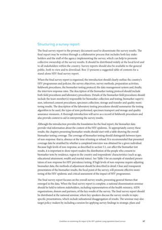 67Guidelines on monitoring the impact of the HIV epidemic using population-based surveys
Structuring a survey report
The final survey report is the primary document used to disseminate the survey results. The
final report may be written through a collaborative process that includes both key stake-
holders and the staff of the agency implementing the survey, which can help to promote
collective ownership of the survey results. It should be distributed widely at the local level and
to all stakeholders within the country. Survey reports should also be available to the general
public, both to view and to download. Box 13 presents a suggested table of contents for a
stand-alone HIV final survey report.
When the final survey report is organized, the introduction should clearly outline the country’s
HIV programmes and policies, the survey objectives, survey methods, preparation activities,
fieldwork procedures, the biomarker testing protocol, the data management system and, finally,
the interview response rates. The description of the biomarker testing protocol should include
both field procedures and laboratory procedures. Details of the biomarker field procedures should
include the team member(s) responsible for biomarker collection and testing, biomarker supervi-
sion, informed consent procedures, specimen collection, storage and transfer and quality moni-
toring results. The description of the laboratory testing procedures should summarize the testing
algorithm to be used, the types of tests performed, specimen transport and storage and quality
assurance measures. A thorough introduction will serve as a record of fieldwork procedures and
also provide context to aid in interpreting the survey results.
Although the introduction provides the foundation for the final report, the biomarker data
provide vital information about the context of the HIV epidemic. To appropriately convey these
results, the chapters presenting biomarker results should start with a table showing the overall
biomarker testing coverage. The coverage of biomarker testing should distinguish between types
of non-response: that is, absence at the time of testing or refusal. It is recommended that presented
coverage data be stratified by whether a completed interview was obtained for a given individual.
Because high levels of non-response, as described in section 5.1, can affect the biomarker test
results, it is important to show report readers the distribution of the people who consent to
biomarker tests by residence, region in the country and respondents’ characteristics (such as age,
educational attainment, wealth and marital status). See Table 5 for an example of standard presen-
tation of non-response for HIV prevalence testing. If high levels of non-response require adjusting
biomarker data, the methods of adjustment should be described in detail. Clear and transparent
presentation of the biomarker results, the focal point of the survey, will promote effective moni-
toring of the HIV epidemic and critical assessment of the impact of HIV programmes.
The final survey report focuses on the overall survey results, presenting general themes that
emerged in the data. When the final survey report is complete, a national dissemination seminar
should be held to inform stakeholders, including representatives of the health ministry, AIDS
organizations, donors and partners, of the key results of the survey. The final survey report should
be distributed at the national seminar, where key speakers discuss the survey results in topic-
specific presentations, which include subnational disaggregation of results. The seminar may also
target policy-makers by including a session for applying survey findings to strategic plans and
 