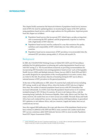 5Guidelines on monitoring the impact of the HIV epidemic using population-based surveys
This chapter briefly summarizes the historical evolution of population-based survey measure-
ment of HIV, the need for updated guidance on monitoring the impact of the HIV epidemic
using population-based surveys, and the target audience for this publication. Important points
from this chapter are as follows.
„„ Population-based surveys that incorporate HIV-related topics can play an important
role in monitoring the HIV epidemic and the programmatic response in countries
with a high burden of HIV infection.
„„ Population-based surveys must be conducted in a way that maximizes the quality,
usefulness and comparability of HIV-related data over time within and across
countries.
„„ Population-based survey measurement of HIV prevalence is recommended when the
estimated HIV prevalence among adults 15–49 years old exceeds 2%.
Background
In 2005, the UNAIDS/WHO Working Group on Global HIV/AIDS and STI Surveillance
published the first global guidance on planning and conducting population-based surveys
with HIV testing (1.1). This focused almost exclusively on providing recommendations for
incorporating HIV biomarkers into existing population-based surveys1
such as Demographic
Health Surveys (DHS) and Multiple Indicator Cluster Surveys (MICS). Both DHS and MICS
are usually designed to be representative of the overall population in an entire country; thus,
as evident in the title, the primary objective of including testing for HIV was to obtain a
national measure of HIV prevalence in the general population.
At the time of that publication in 2005, about 18 countries had conducted surveys including
HIV testing, mostly in sub-Saharan Africa, where the burden of HIV infection is highest.
Since then, the number of national population-based surveys with HIV biomarkers has
increased substantially. As of 2014, more than 80 population-based surveys in 43 countries
included testing for HIV. Of these 43 countries, 38 were in sub-Saharan Africa, with the
remaining being Cambodia, the Dominican Republic, Haiti, India, Mexico and Viet Nam. For
many countries, the results from two or more surveys are available. Burundi, Kenya and South
Africa have each conducted four surveys. Among countries with hyperendemic or generalized
HIV epidemics in sub-Saharan Africa, only two countries, Angola and Sudan, have not yet
conducted any surveys.
Since the original 2005 publication, the scope and objectives of the population-based surveys
have evolved. In addition to the DHS and MICS, many countries now conduct stand-alone
HIV surveys, sometimes called AIDS Indicator Surveys (AIS) or, more recently, Population-
based HIV Impact Assessments (PHIA).
1	 Unless otherwise noted, the terms “population-based survey” or “survey” refer to nationally representative household-
based surveys with complex survey design that also includes HIV biomarkers.
INTRODUCTION
 