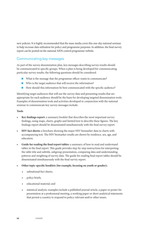 68 UNAIDS
new policies. It is highly recommended that the mass media cover this one-day national seminar
to help increase data utilization for policy and programme purposes. In addition, the final survey
report can be posted on the national AIDS control programme website.
Communicating key messages
As part of the survey dissemination plan, key messages describing survey results should
be communicated to specific groups. When a plan is being developed for communicating
particular survey results, the following questions should be considered.
„„ What is the message that the programme officer wants to communicate?
„„ Who is the target audience that will receive the information?
„„ How should this information be best communicated with the specific audience?
Identifying target audiences that will use the survey data and presenting results that are
appropriate for each audience should be the basis for developing targeted dissemination tools.
Examples of dissemination tools and activities developed in conjunction with the national
seminar to communicate key survey messages include:
Tools
•	 Key findings report: a summary booklet that describes the most important survey
findings, using maps, charts, graphs and limited text to describe these figures. The key
findings report should be disseminated simultaneously with the final survey report.
•	 HIV fact sheets: a brochure showing the major HIV biomarker data in charts with
accompanying text. The HIV biomarker results are shown by residence, sex, age, and
education.
•	 Guide for reading the final report tables: a summary of how to read and understand
tables in the final report. This guide provides step-by-step instructions for interpreting
the table title and subtitle, subgroup presentation, comparing data and understanding
patterns and weighting of survey data. The guide for reading final report tables should be
disseminated simultaneously with the final survey report.
•	 Other topic-specific booklets (for example, focusing on youth or gender);
•	 subnational fact sheets;
•	 policy briefs;
•	 educational material; and
•	 statistical analysis: examples include a published journal article, a paper or poster for
presentation at a professional meeting, a working paper or short analytical statements
that permit a country to respond to policy-relevant and/or other issues.
 