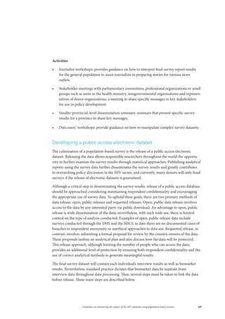 69Guidelines on monitoring the impact of the HIV epidemic using population-based surveys
Activities
•	 Journalist workshops: provides guidance on how to interpret final survey report results
for the general population to assist journalists in preparing stories for various news
outlets.
•	 Stakeholder meetings with parliamentary committees, professional organizations or small
groups such as units in the health ministry, nongovernmental organizations and represen-
tatives of donor organizations: a meeting to share specific messages to key stakeholders
for use in policy development.
•	 Smaller provincial-level dissemination seminars: seminars that present specific survey
results for a province to share key messages.
•	 Data users’ workshops: provide guidance on how to manipulate complex survey datasets.
Developing a public access electronic dataset
The culmination of a population-based survey is the release of a public access electronic
dataset. Releasing the data allows responsible researchers throughout the world the opportu-
nity to further examine the survey results through statistical approaches. Publishing analytical
reports using the survey data further disseminates the survey results and greatly contributes
to overarching policy discussion in the HIV sector, and currently, many donors will only fund
surveys if the release of electronic datasets is guaranteed.
Although a critical step in disseminating the survey results, release of a public access database
should be approached considering maintaining respondent confidentiality and encouraging
the appropriate use of survey data. To uphold these goals, there are two primary methods of
data release: open, public releases and requested releases. Open, public data release involves
access to the data by any interested party via public download. An advantage to open, public
release is wide dissemination of the data; nevertheless, with such wide use, there is limited
control on the type of analysis conducted. Examples of open, public release data include
surveys conducted through the DHS and the MICS; to date there are no documented cases of
breaches in respondent anonymity or unethical approaches to data use. Requested release, in
contrast, involves submitting a formal proposal for review by the country owners of the data.
These proposals outline an analytical plan and also discuss how the data will be protected.
This release approach, although limiting the number of people who can access the data,
provides an additional level of protection by ensuring both respondent confidentiality and the
use of correct analytical methods to generate meaningful results.
The final survey dataset will contain each individual’s interview results as well as biomarker
results. Nevertheless, standard practice dictates that biomarker data be separate from
interview data throughout data processing. Thus, several steps must be taken to link the data
before release. These main steps are described below.
 