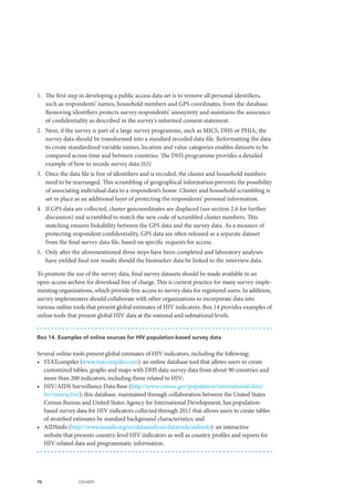 70 UNAIDS
1.	 The first step in developing a public access data set is to remove all personal identifiers,
such as respondents’ names, household numbers and GPS coordinates, from the database.
Removing identifiers protects survey respondents’ anonymity and maintains the assurance
of confidentiality as described in the survey’s informed consent statement.
2.	 Next, if the survey is part of a large survey programme, such as MICS, DHS or PHIA, the
survey data should be transformed into a standard recoded data file. Reformatting the data
to create standardized variable names, location and value categories enables datasets to be
compared across time and between countries. The DHS programme provides a detailed
example of how to recode survey data (63).
3.	 Once the data file is free of identifiers and is recoded, the cluster and household numbers
need to be rearranged. This scrambling of geographical information prevents the possibility
of associating individual data to a respondent’s home. Cluster and household scrambling is
set in place as an additional layer of protecting the respondents’ personal information.
4.	 If GPS data are collected, cluster geocoordinates are displaced (see section 2.6 for further
discussion) and scrambled to match the new code of scrambled cluster numbers. This
matching ensures linkability between the GPS data and the survey data. As a measure of
protecting respondent confidentiality, GPS data are often released as a separate dataset
from the final survey data file, based on specific requests for access.
5.	 Only after the aforementioned three steps have been completed and laboratory analyses
have yielded final test results should the biomarker data be linked to the interview data.
To promote the use of the survey data, final survey datasets should be made available in an
open-access archive for download free of charge. This is current practice for many survey-imple-
menting organizations, which provide free access to survey data for registered users. In addition,
survey implementers should collaborate with other organizations to incorporate data into
various online tools that present global estimates of HIV indicators. Box 14 provides examples of
online tools that present global HIV data at the national and subnational levels.
Box 14. Examples of online sources for HIV population-based survey data
Several online tools present global estimates of HIV indicators, including the following:
•	 STATcompiler (www.statcompiler.com): an online database tool that allows users to create
customized tables, graphs and maps with DHS data survey data from about 90 countries and
more than 200 indicators, including those related to HIV;
•	 HIV/AIDS Surveillance Data Base (http://www.census.gov/population/international/data/
hiv/interactive): this database, maintained through collaboration between the United States
Census Bureau and United States Agency for International Development, has population-
based survey data for HIV indicators collected through 2012 that allows users to create tables
of stratified estimates by standard background characteristics; and
•	 AIDSinfo (http://www.unaids.org/en/dataanalysis/datatools/aidsinfo): an interactive
website that presents country-level HIV indicators as well as country profiles and reports for
HIV-related data and programmatic information.
 