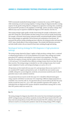 76 UNAIDS
WHO recommends standardized testing strategies to maximize the accuracy of HIV diagnosis
while minimizing cost and increasing simplicity. A testing strategy for diagnosis describes a testing
sequence for the specific testing objective, of diagnosis (as opposed to screening only), considering
the presumed HIV prevalence in the population. In both high- and low-prevalence settings, three
different assays may be required to establish the diagnosis of HIV infection. (See Box 15).
These testing strategies apply equally to facility-based testing (for example, in laboratories, stand-
alone HIV testing sites, clinical facilities and other testing services) and non-facility-based testing
(for example, community-based testing conducted outside conventional health facilities). Further,
these testing strategies are applicable to all test formats and combinations of test formats. All
personnel who perform testing, including specimen collection, the testing procedure and reporting
of HIV status, should adhere to these testing strategies. This includes both laboratory personnel
and other health workers who are trained for these tasks, including through task sharing.
Serological testing strategy for HIV diagnosis in high-prevalence
settings
The testing strategy depicted in Figure 5 applies in high-prevalence settings: that is, a national
or subnational prevalence of ≥5% in the population to be tested. These settings may include
generalized HIV epidemics and epidemics concentrated in key populations. The figure
describes the sequence of assays and the number of tests to be performed. Assay 1 (A1), assay
2 (A2) and assay 3 (A3) should be three different serological assays that do not share the same
false reactivity. This testing strategy is intended for use with serological assays, but it would
require adaptation if nucleic acid testing technologies are used as A2 or A3.
All specimens are first tested with one assay (A1), and specimens that are non-reactive (A1−)
are considered HIV-negative and reported as such. A1 should be the most sensitive assay
available, taking into account diagnostic sensitivity, seroconversion sensitivity and, if a fourth-
generation assay is used, analytical sensitivity.
Any specimens that are reactive on the first assay (A1+) should be reflexed (tested again)
using a separate and distinct second assay (A2) comprising a different antigen preparation to
avoid false cross-reactivity with A1. For specimens that are reactive both on the first-line assay
and the second-line assay (A1+; A2+), HIV status should be reported as HIV-positive. All
individuals that are diagnosed HIV-positive should be retested before starting ART to verify
their HIV-positive status (see section 3.4).
ANNEX 2. STANDARDIZED TESTING STRATEGIES AND ALGORITHMS
Box 15.
The testing strategies for diagnosis described in this section have been developed assuming that
all HIV serological assays used will have sensitivity of at least 99% (lower bound of the 95% confi-
dence interval) and specificity of at least 98% (lower bound of the 95% confidence interval) and
will aim to result in an overall positive predictive value for the testing strategy of 99% or higher.
 