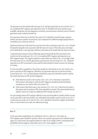 80 UNAIDS
All specimens are first tested with one assay (A1), and specimens that are non-reactive (A1−)
are considered HIV-negative and reported as such. A1 should be the most sensitive assay
available, taking into account diagnostic sensitivity, seroconversion sensitivity and, if a fourth-
generation assay, analytical sensitivity.
Any specimens that react to the first-line assay (A1+) should be retested using a separate,
distinct and more-specific second assay (A2) comprised of a different antigen preparation to
avoid false cross-reactivity with A1.
Specimens that react to the first-line assay but not to the second-line assay (A1+; A2−) should
be repeated using the same specimen with the same two assays. When the assay uses finger-
stick whole blood, a new specimen will have to be taken to be tested with the same two assays.
A specimen that remains reactive following repeat testing with the first assay but is non-
reactive on the second assay (A1+; A2−) is considered HIV-negative and reported as an
HIV-negative status. The negative predictive value of the test result of A2− is very high. If the
first-line assay (A1) is a fourth-generation assay, however, the test result A1+; A2− should be
reported as an HIV-inconclusive status and the client should be asked to return for retesting
in 14 days.
In a low-prevalence population, the positive predictive value based on two test results is too
poor to provide an HIV diagnosis. Therefore, for specimens that react to the first and the
second assay (A1+; A2+), a third separate and distinct assay (A3) should be used to confirm
the results and issue an HIV-positive diagnosis.
„„ If the third test result is also reactive (A1+; A2+; A3+), the status is reported as
HIV-positive. Retesting to verify the HIV diagnosis should be performed before
enrolment in care and/or ART (see section 3.4).
„„ If the result of the third assay is non-reactive (A1+; A2+; A3−), then the test result is
discrepant and inconclusive HIV status should be reported. The client should then be
asked to return in 14 days for additional HIV testing. (See Box 17).
In some settings where HIV testing is offered, it may not be feasible to conduct all three assays
on the same day in the same facility. Any individual with initially reactive result on A1 (A1+),
or dual reactive results on A1 and A2 (A1+; A2+) should be referred to a higher-level facility,
with a record of their test results, for additional testing.
Box 17.
In low-prevalence populations, for individuals with A1+, then A2− test results, an
HIV-negative status should be reported. There is no need for specimens to be reflexed (tested
again) on a third assay; the negative predictive value of A2 is high (≥99%), meaning that the
probability that the negative result observed on A2 is truly negative is ≥99%.
 