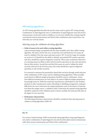 81Guidelines on monitoring the impact of the HIV epidemic using population-based surveys
HIV testing algorithms
An HIV testing algorithm describes the specific assays used in a given HIV testing strategy.
Combinations of rapid diagnostic tests or combinations of rapid diagnostic tests and enzyme
immunoassays can provide results as reliable as, or even more reliable than, testing using the
conventional enzyme immunoassay and Western blot combination and at much lower cost
when they are correctly chosen.
Selecting assays for validation of testing algorithms
•	 Order of assays to be used within a testing algorithm
A given testing strategy is populated with the assays available and is then called a testing
algorithm. The choice of first-line (A1), second-line (A2) and third-line (A3) assays all
must be validated. First-line assays and assays used as “A0” (in test for triage, for example;
see section 4.3.3) should have the ability to identify any potential HIV-positive specimen
and, thus, should have superior diagnostic sensitivity. These assays (sometimes referred to
as screening assays) are likely to detect all true-positive specimens an also some specimens
that are false-positive. Second-line and third-line assays are used to validate the initial
reactivity observed in the first-line assay, and so they should have superior diagnostic
specificity, to rule out false reactivity.
It is essential to minimize the potential for shared false reactivity through careful selection
of the combination of HIV assays used by validating testing algorithms. Where possible,
assays based on different antigen preparations should be used in combination. Assays
from different manufacturers are more likely to be made of different antigen preparations.
Increasingly, however, WHO has noted that manufacturers sell finished or semi-finished
products to other manufacturers under rebranding or relabelling arrangements, making it
difficult for the user to determine the antigen preparation used. In the absence of informa-
tion about the antigen source, a validation study to determine the optimal testing algorithm
should be conducted. If the validation panel is chosen carefully, this study provides data on
the degree of cross-reactivity.
•	 Performance characteristics
The following performance characteristics should be considered when selecting assays to
validate as testing algorithms (Table 10):
Box 18.
For resource-limited settings, WHO recommends testing algorithms using rapid diagnostic
tests and/or combinations of rapid diagnostic test and microtitre plate enzyme immunoassay
rather than enzyme immunoassay and Western blot combinations.
 