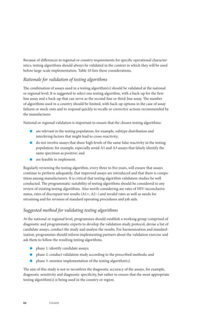 84 UNAIDS
Because of differences in regional or country requirements for specific operational character-
istics, testing algorithms should always be validated in the context in which they will be used
before large-scale implementation. Table 10 lists these considerations.
Rationale for validation of testing algorithms
The combination of assays used in a testing algorithm(s) should be validated at the national
or regional level. It is suggested to select one testing algorithm, with a back-up for the first-
line assay and a back-up that can serve as the second-line or third-line assay. The number
of algorithms used in a country should be limited, with back-up options in the case of assay
failures or stock-outs and to respond quickly to recalls or corrective actions recommended by
the manufacturer.
National or regional validation is important to ensure that the chosen testing algorithms:
„„ are relevant in the testing population, for example, subtype distribution and
interfering factors that might lead to cross-reactivity;
„„ do not involve assays that share high levels of the same false reactivity in the testing
population: for example, especially avoid A1 and A3 assays that falsely identify the
same specimen as positive; and
„„ are feasible to implement.
Regularly reviewing the testing algorithm, every three to five years, will ensure that assays
continue to perform adequately, that improved assays are introduced and that there is compe-
tition among manufacturers. It is critical that testing algorithm validation studies be well
conducted. The programmatic suitability of testing algorithms should be considered in any
review of existing testing algorithms. Also worth considering are rates of HIV-inconclusive
status, rates of discrepant test results (A1+; A2−) and invalid rates as well as needs for
retraining and for revision of standard operating procedures and job aids.
Suggested method for validating testing algorithms
At the national or regional level, programmes should establish a working group comprised of
diagnostic and programmatic experts to develop the validation study protocol, devise a list of
candidate assays, conduct the study and analyse the results. For harmonization and standard-
ization, programmes should inform implementing partners about the validation exercise and
ask them to follow the resulting testing algorithms.
„„ phase 1: identify candidate assays;
„„ phase 2: conduct validation study according to the prescribed methods; and
„„ phase 3: monitor implementation of the testing algorithm(s).
The aim of this study is not to reconfirm the diagnostic accuracy of the assays, for example,
diagnostic sensitivity and diagnostic specificity, but rather to ensure that the most appropriate
testing algorithm(s) is being used in the country or region.
 